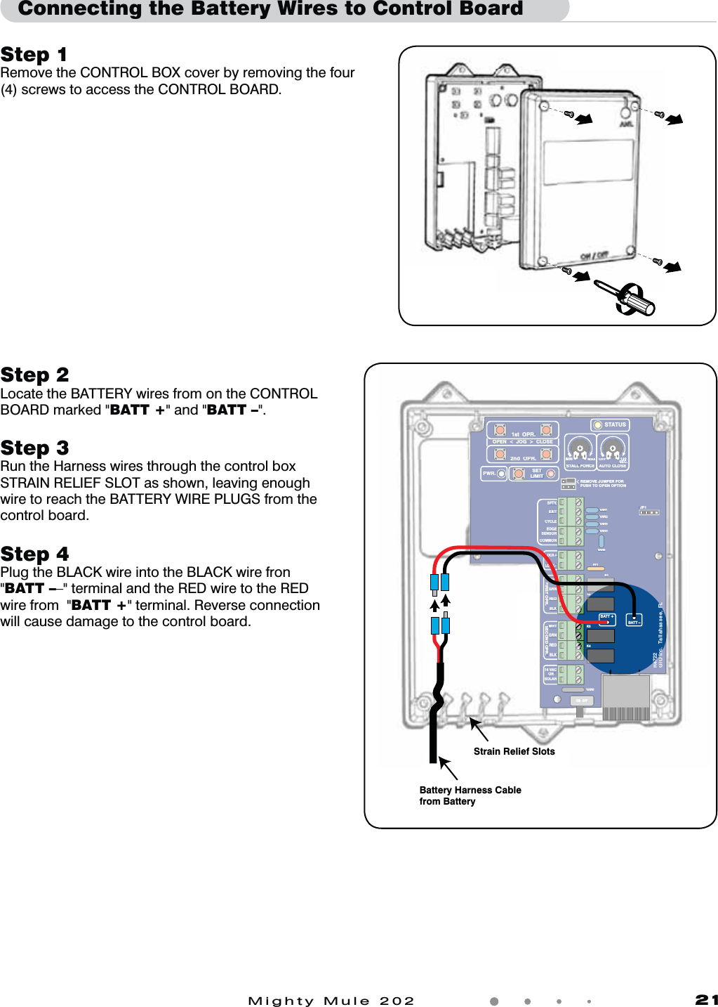 Mighty Mule 202               21Step 1 Remove the CONTROL BOX cover by removing the four (4) screws to access the CONTROL BOARD.Connecting the Battery Wires to Control BoardVAR5VAR6K1PF1K2BATT +BATT &ndash;K3K4VAR4VAR3VAR2VAR1MIN MAX OFFJP1REMOVE JUMPER FORPUSH TO OPEN OPTION120SEC.GTO Inc.   Tallahassee, FLR4722STALL FORCEOPEN  <  JOG  >  CLOSEPWR. SETLIMIT1st  OPR.2nd  OPR.STATUSAUTO CLOSESFTY.EXITCYCLEEDGESENSORCOMMONLOCK+LOCK&ndash;WHTGRNREDBLKWHTGRNSECOND OPR.FIRST OPR.REDBLK14 VACOR   SOLARON  OFFVAR5VAR6K1PF1K2VAR4VAR3VAR2VAR1MINMAXOFFJP1REMOVE JUMPER FORPUSH TO OPEN OPTION120SEC.GTO IncFLR472STALL FORCEOPEN  <  JOG  >  CLOSEPWR.SETLIMIT1st  OPR.2nd  OPR.STATUSAUTO CLOSESFTY.EXITCYCLEEDGESENSORCOMMONLOCK+LOCK&ndash;WHTGRNREDBLKWHTGRNSECOND OPR.FIRST OPR.REDBLK14 VACOR   SOLARON  OFFStrain Relief SlotsBattery Harness Cable from BatteryStep 2Locate the BATTERY wires from on the CONTROL BOARD marked "BATT +" and "BATT &ndash;".Step 3 Run the Harness wires through the control box STRAIN RELIEF SLOT as shown, leaving enough wire to reach the BATTERY WIRE PLUGS from the control board. Step 4 Plug the BLACK wire into the BLACK wire fron "BATT &ndash;&ndash;" terminal and the RED wire to the RED wire from  "BATT +" terminal. Reverse connection will cause damage to the control board.