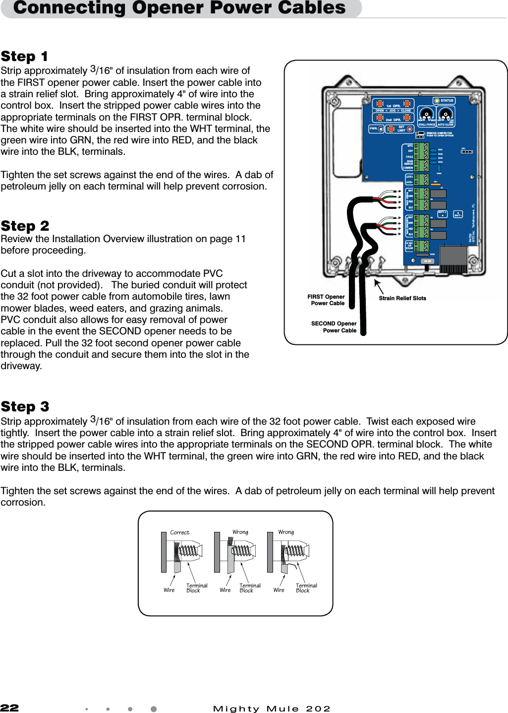 22            Mighty Mule 202Step 1Strip approximately 3/16" of insulation from each wire of the FIRST opener power cable. Insert the power cable into a strain relief slot.  Bring approximately 4" of wire into the control box.  Insert the stripped power cable wires into the appropriate terminals on the FIRST OPR. terminal block.  The white wire should be inserted into the WHT terminal, the green wire into GRN, the red wire into RED, and the black wire into the BLK, terminals.Tighten the set screws against the end of the wires.  A dab of petroleum jelly on each terminal will help prevent corrosion.Step 3Strip approximately 3/16" of insulation from each wire of the 32 foot power cable.  Twist each exposed wire tightly.  Insert the power cable into a strain relief slot.  Bring approximately 4" of wire into the control box.  Insert the stripped power cable wires into the appropriate terminals on the SECOND OPR. terminal block.  The white wire should be inserted into the WHT terminal, the green wire into GRN, the red wire into RED, and the black wire into the BLK, terminals.Tighten the set screws against the end of the wires.  A dab of petroleum jelly on each terminal will help prevent corrosion.Step 2Review the Installation Overview illustration on page 11 before proceeding.Cut a slot into the driveway to accommodate PVC conduit (not provided).   The buried conduit will protect the 32 foot power cable from automobile tires, lawn mower blades, weed eaters, and grazing animals. PVC conduit also allows for easy removal of power cable in the event the SECOND opener needs to be replaced. Pull the 32 foot second opener power cable through the conduit and secure them into the slot in the driveway.  Connecting Opener Power CablesFIRST OpenerPower CableSECOND OpenerPower CableStrain Relief SlotsVAR5VAR6K1PF1K2BATT +BATT &ndash;K3K4VAR4VAR3VAR2VAR1MIN MAX OFFJP1REMOVE JUMPER FORPUSH TO OPEN OPTION120SEC.GTO Inc.   Tallahassee, FLR4722STALL FORCEOPEN  <  JOG  >  CLOSEPWR. SETLIMIT1st  OPR.2nd  OPR.STATUSAUTO CLOSESFTY.EXITCYCLEEDGESENSORCOMMONLOCK+LOCK&ndash;WHTGRNREDBLKWHTGRNSECOND OPR.FIRST OPR.REDBLK14 VACOR   SOLARON  OFF2^aaTRc Fa^]V Fa^]VFXaT CTa\X]P[1[^RZ CTa\X]P[1[^RZ CTa\X]P[1[^RZFXaT FXaT