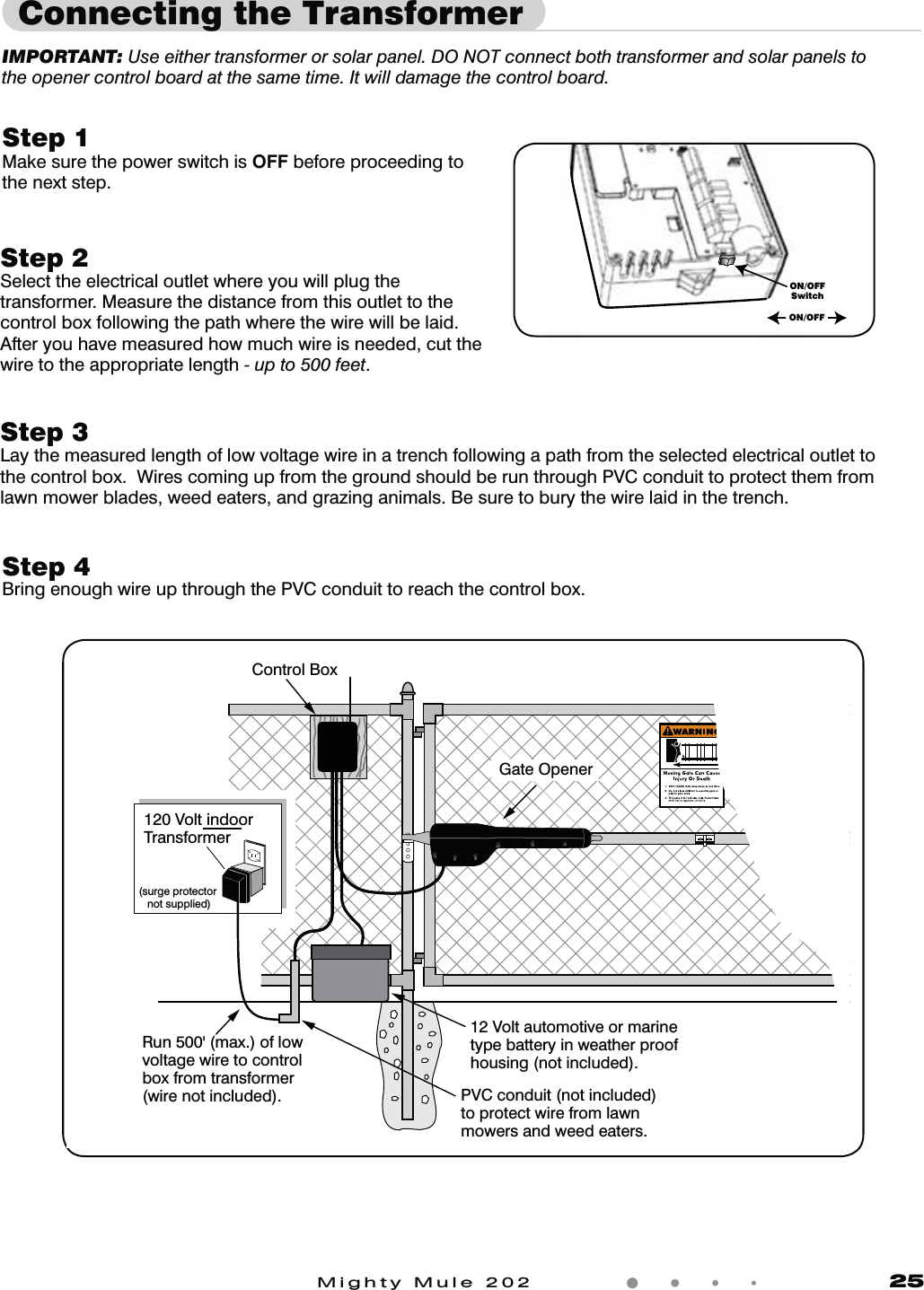 Mighty Mule 202               25Connecting the TransformerStep 1Make sure the power switch is OFF before proceeding to the next step.IMPORTANT: Use either transformer or solar panel. DO NOT connect both transformer and solar panels to the opener control board at the same time. It will damage the control board.ON/OFFSwitchON/OFFStep 2Select the electrical outlet where you will plug the transformer. Measure the distance from this outlet to the control box following the path where the wire will be laid. After you have measured how much wire is needed, cut the wire to the appropriate length - up to 500 feet.Step 3Lay the measured length of low voltage wire in a trench following a path from the selected electrical outlet to the control box.  Wires coming up from the ground should be run through PVC conduit to protect them from lawn mower blades, weed eaters, and grazing animals. Be sure to bury the wire laid in the trench. Gate OpenerRun 500' (max.) of lowvoltage wire to controlbox from transformer(wire not included).           120 Volt indoorTransformer(surge protector not supplied)PVC conduit (not included)to protect wire from lawnmowers and weed eaters.Control Box12 Volt automotive or marine type battery in weather proof housing (not included).  Step 4Bring enough wire up through the PVC conduit to reach the control box.