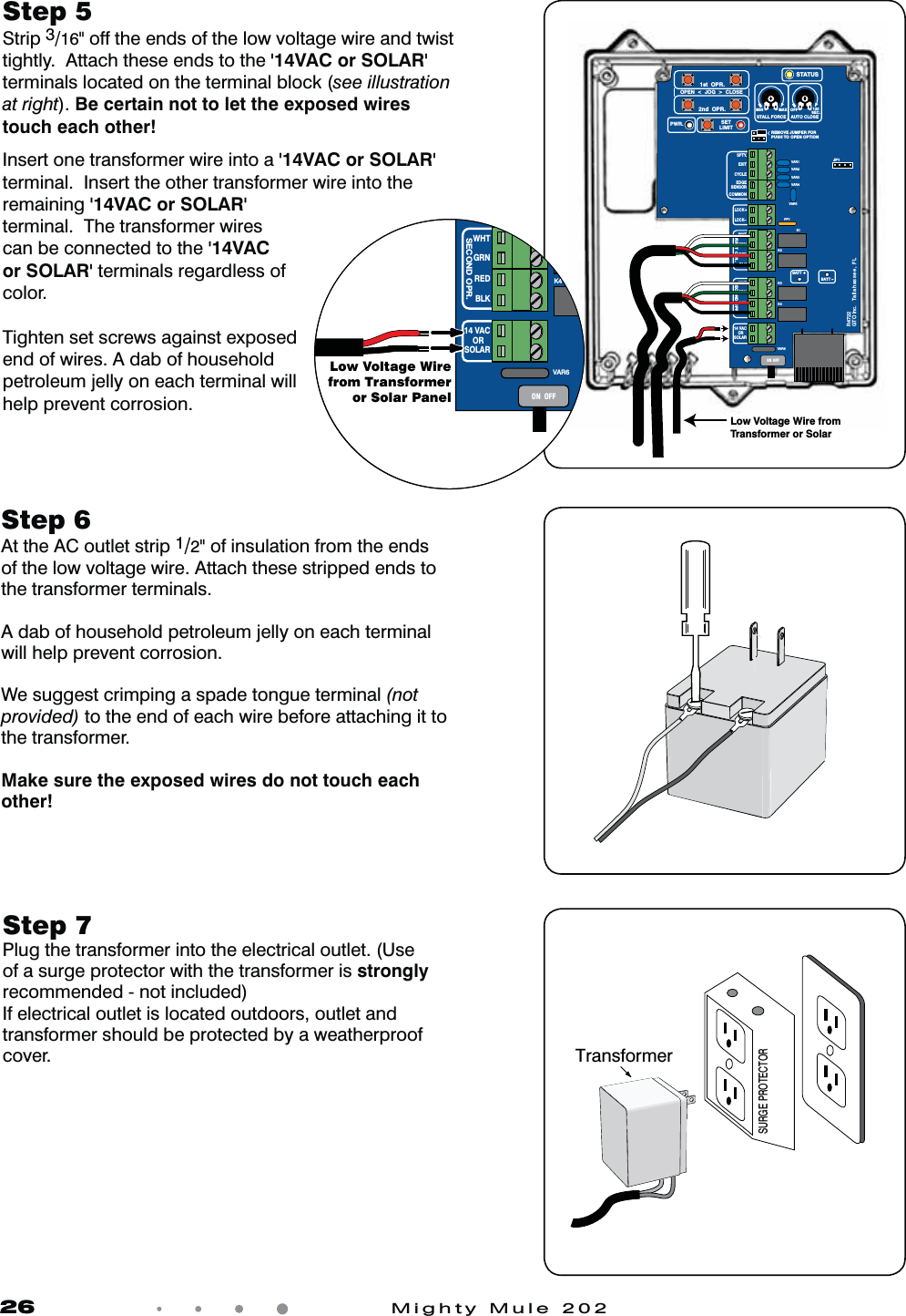 26            Mighty Mule 202Step 7 Plug the transformer into the electrical outlet. (Use of a surge protector with the transformer is strongly recommended - not included)If electrical outlet is located outdoors, outlet and transformer should be protected by a weatherproof cover.Step 6  At the AC outlet strip 1/2" of insulation from the ends of the low voltage wire. Attach these stripped ends to the transformer terminals. A dab of household petroleum jelly on each terminal will help prevent corrosion.We suggest crimping a spade tongue terminal (not provided) to the end of each wire before attaching it to the transformer.Make sure the exposed wires do not touch each other!Step 5 Strip 3/16" off the ends of the low voltage wire and twist tightly.  Attach these ends to the '14VAC or SOLAR' terminals located on the terminal block (see illustration at right). Be certain not to let the exposed wires touch each other!Insert one transformer wire into a '14VAC or SOLAR' terminal.  Insert the other transformer wire into the remaining '14VAC or SOLAR' terminal.  The transformer wires can be connected to the '14VAC or SOLAR' terminals regardless of color.Tighten set screws against exposed end of wires. A dab of household petroleum jelly on each terminal will help prevent corrosion.SURGE PROTECTORTransformerVAR5VAR6K1PF1K2BATT +BATT &ndash;K3K4VAR4VAR3VAR2VAR1MIN MAX OFFJP1REMOVE JUMPER FORPUSH TO OPEN OPTION120SEC.GTO Inc.   Tallahassee, FLR4722STALL FORCEOPEN  <  JOG  >  CLOSEPWR. SETLIMIT1st  OPR.2nd  OPR.STATUSAUTO CLOSESFTY.EXITCYCLEEDGESENSORCOMMONLOCK+LOCK&ndash;WHTGRNREDBLKWHTGRNSECOND OPR.FIRST OPR.REDBLK14 VACOR   SOLARON  OFFLow Voltage Wire from Transformer or SolarVAR6BK3K4WHTGRNSECOND OPR.REDBLK14 VACOR   SOLARON  OFFLow Voltage Wirefrom Transformeror Solar Panel