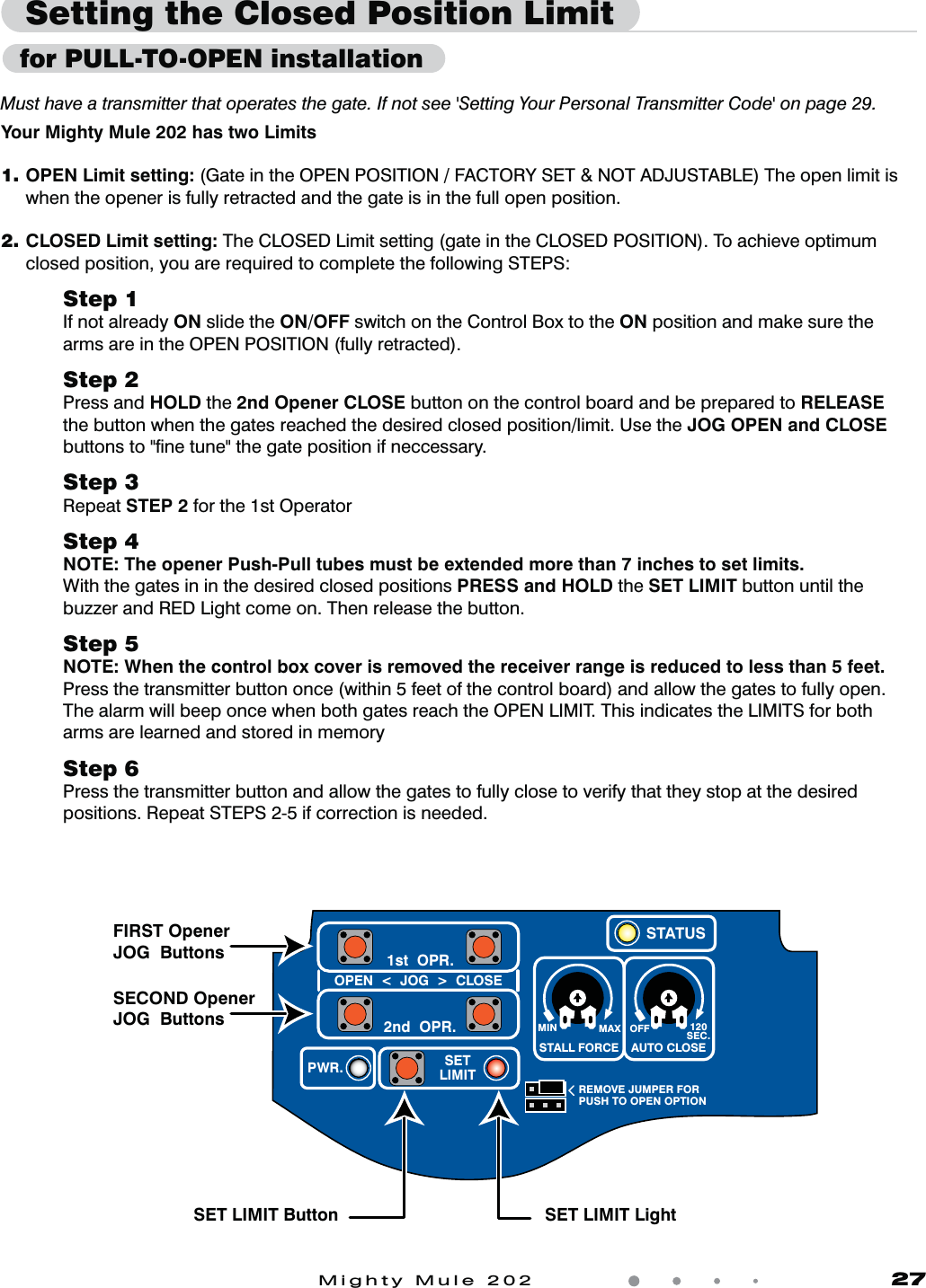 Mighty Mule 202               27Your Mighty Mule 202 has two Limits1. OPEN Limit setting: (Gate in the OPEN POSITION / FACTORY SET &amp; NOT ADJUSTABLE) The open limit is when the opener is fully retracted and the gate is in the full open position.2.  CLOSED Limit setting: The CLOSED Limit setting (gate in the CLOSED POSITION). To achieve optimum closed position, you are required to complete the following STEPS:Step 1If not already ON slide the ON/OFF switch on the Control Box to the ON position and make sure the arms are in the OPEN POSITION (fully retracted).      Step 2Press and HOLD the 2nd Opener CLOSE button on the control board and be prepared to RELEASE  the button when the gates reached the desired closed position/limit. Use the JOG OPEN and CLOSE buttons to "ﬁne tune" the gate position if neccessary.Step 3Repeat STEP 2 for the 1st Operator Step 4NOTE: The opener Push-Pull tubes must be extended more than 7 inches to set limits.With the gates in in the desired closed positions PRESS and HOLD the SET LIMIT button until the buzzer and RED Light come on. Then release the button.Step 5NOTE: When the control box cover is removed the receiver range is reduced to less than 5 feet.Press the transmitter button once (within 5 feet of the control board) and allow the gates to fully open. The alarm will beep once when both gates reach the OPEN LIMIT. This indicates the LIMITS for both arms are learned and stored in memoryStep 6Press the transmitter button and allow the gates to fully close to verify that they stop at the desired positions. Repeat STEPS 2-5 if correction is needed.Setting the Closed Position LimitMust have a transmitter that operates the gate. If not see 'Setting Your Personal Transmitter Code' on page 29. MIN MAX OFFREMOVE JUMPER FORPUSH TO OPEN OPTION120SEC.STALL FORCEOPEN  <  JOG  >  CLOSEPWR. SETLIMIT1st  OPR.2nd  OPR.STATUSAUTO CLOSEFIRST Opener JOG  ButtonsSET LIMIT Button SET LIMIT LightSECOND Opener JOG  Buttons  for PULL-TO-OPEN installation