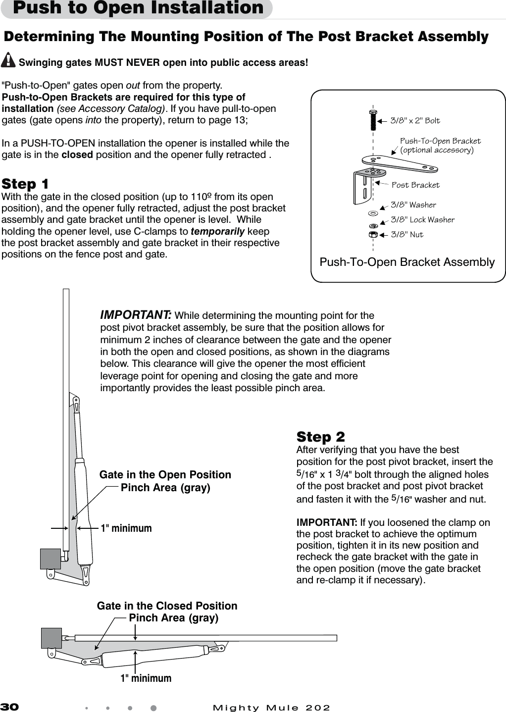 30            Mighty Mule 202Gate in the Closed Position Pinch Area (gray) Gate in the Open Position Pinch Area (gray)  1" minimum1" minimumDetermining The Mounting Position of The Post Bracket AssemblyStep 18JUIUIFHBUFJOUIFDMPTFEQPTJUJPOVQUPGSPNJUTPQFOposition), and the opener fully retracted, adjust the post bracket assembly and gate bracket until the opener is level.  While holding the opener level, use C-clamps to temporarily keep the post bracket assembly and gate bracket in their respective positions on the fence post and gate.Push to Open Installation      Swinging gates MUST NEVER open into public access areas! "Push-to-Open" gates open out from the property.Push-to-Open Brackets are required for this type of installation (see Accessory Catalog). If you have pull-to-open gates (gate opens into the property), return to page 13;In a PUSH-TO-OPEN installation the opener is installed while the gate is in the closed position and the opener fully retracted .!&amp;f 0]Zb!&amp;<cb>caVB]=^S\0`OQYSb]^bW]\OZOQQSaa]`g>]ab0`OQYSb!&amp;:]QYEOaVS`Push-To-Open Bracket Assembly!&amp;EOaVS`Step 2After verifying that you have the best position for the post pivot bracket, insert the 5/16" x 1 3/4" bolt through the aligned holes of the post bracket and post pivot bracket  and fasten it with the 5/16" washer and nut.  IMPORTANT: If you loosened the clamp on the post bracket to achieve the optimum position, tighten it in its new position and recheck the gate bracket with the gate in the open position (move the gate bracket and re-clamp it if necessary).IMPORTANT: While determining the mounting point for the post pivot bracket assembly, be sure that the position allows for minimum 2 inches of clearance between the gate and the opener in both the open and closed positions, as shown in the diagrams below. This clearance will give the opener the most efﬁcient leverage point for opening and closing the gate and more importantly provides the least possible pinch area.