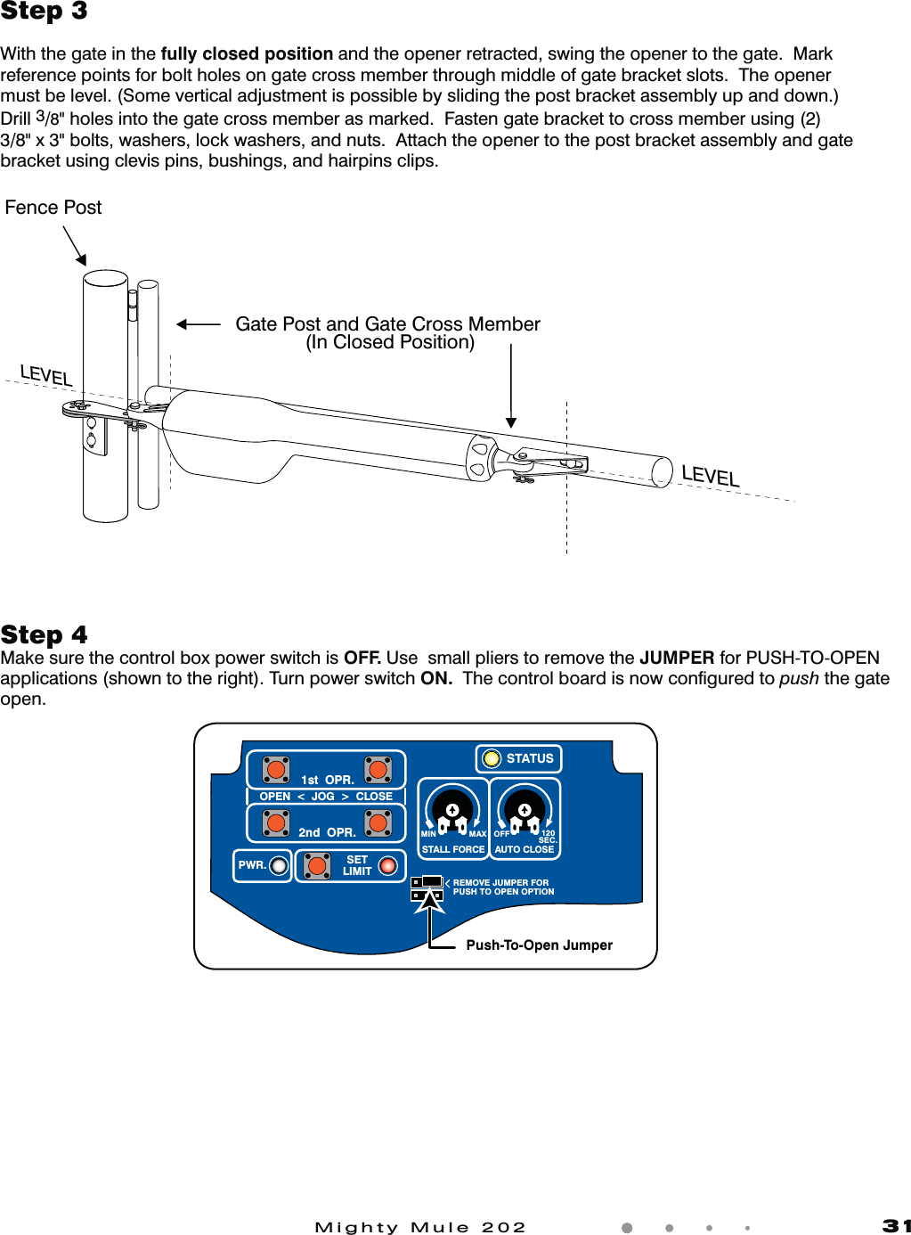 Mighty Mule 202               31Step 3With the gate in the fully closed position and the opener retracted, swing the opener to the gate.  Mark reference points for bolt holes on gate cross member through middle of gate bracket slots.  The opener must be level. (Some vertical adjustment is possible by sliding the post bracket assembly up and down.) Drill 3/8" holes into the gate cross member as marked.  Fasten gate bracket to cross member using (2) 3/8" x 3" bolts, washers, lock washers, and nuts.  Attach the opener to the post bracket assembly and gate bracket using clevis pins, bushings, and hairpins clips.Step 4Make sure the control box power switch is OFF. Use  small pliers to remove the JUMPER for PUSH-TO-OPEN applications (shown to the right). Turn power switch ON.  The control board is now conﬁgured to push the gate open.  Fence PostGate Post and Gate Cross Member              (In Closed Position)LEVELLEVELLEVELMIN MAX OFFREMOVE JUMPER FORPUSH TO OPEN OPTION120SEC.STALL FORCEOPEN  <  JOG  >  CLOSEPWR. SETLIMIT1st  OPR.2nd  OPR.STATUSAUTO CLOSEPush-To-Open Jumper
