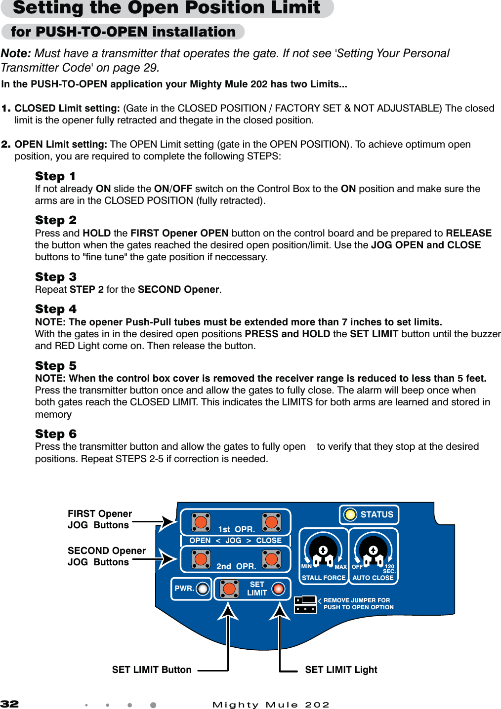 32            Mighty Mule 202Setting the Open Position LimitIn the PUSH-TO-OPEN application your Mighty Mule 202 has two Limits...1. CLOSED Limit setting: (Gate in the CLOSED POSITION / FACTORY SET &amp; NOT ADJUSTABLE) The closed limit is the opener fully retracted and thegate in the closed position.2.  OPEN Limit setting: The OPEN Limit setting (gate in the OPEN POSITION). To achieve optimum open position, you are required to complete the following STEPS:Step 1If not already ON slide the ON/OFF switch on the Control Box to the ON position and make sure the arms are in the CLOSED POSITION (fully retracted).    Step 2Press and HOLD the FIRST Opener OPEN button on the control board and be prepared to RELEASE  the button when the gates reached the desired open position/limit. Use the JOG OPEN and CLOSE buttons to "ﬁne tune" the gate position if neccessary.Step 3Repeat STEP 2 for the SECOND Opener. Step 4NOTE: The opener Push-Pull tubes must be extended more than 7 inches to set limits.With the gates in in the desired open positions PRESS and HOLD the SET LIMIT button until the buzzer and RED Light come on. Then release the button.Step 5NOTE: When the control box cover is removed the receiver range is reduced to less than 5 feet.Press the transmitter button once and allow the gates to fully close. The alarm will beep once when both gates reach the CLOSED LIMIT. This indicates the LIMITS for both arms are learned and stored in memoryStep 6Press the transmitter button and allow the gates to fully open    to verify that they stop at the desired positions. Repeat STEPS 2-5 if correction is needed.Note: Must have a transmitter that operates the gate. If not see 'Setting Your Personal Transmitter Code' on page 29. MIN MAX OFFREMOVE JUMPER FORPUSH TO OPEN OPTION120SEC.STALL FORCEOPEN  <  JOG  >  CLOSEPWR. SETLIMIT1st  OPR.2nd  OPR.STATUSAUTO CLOSEFIRST Opener JOG  ButtonsSET LIMIT Button SET LIMIT LightSECOND Opener JOG  Buttons  for PUSH-TO-OPEN installation