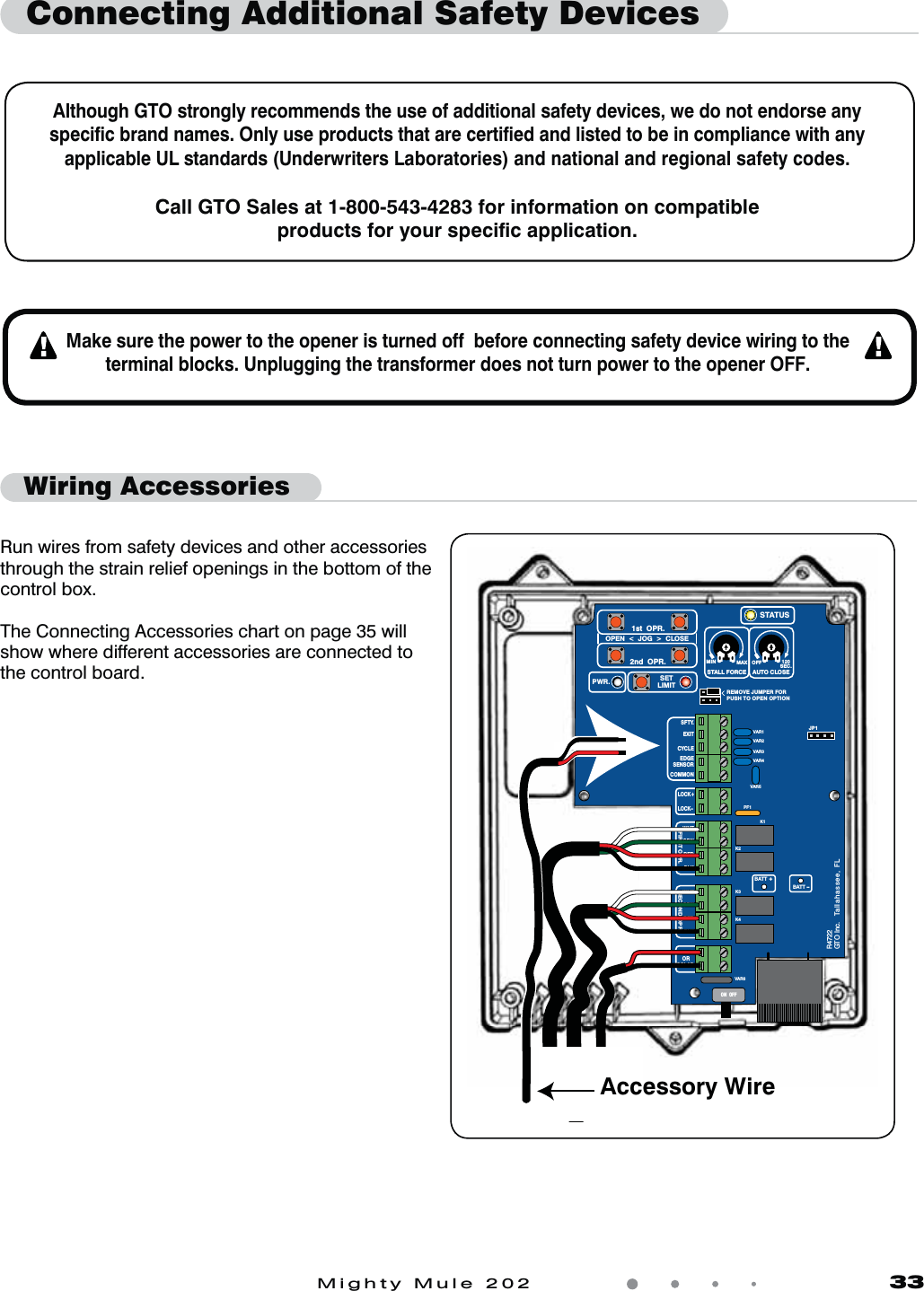 Mighty Mule 202               33Connecting Additional Safety DevicesAlthough GTO strongly recommends the use of additional safety devices, we do not endorse any speciﬁc brand names. Only use products that are certiﬁed and listed to be in compliance with any applicable UL standards (Underwriters Laboratories) and national and regional safety codes.Call GTO Sales at 1-800-543-4283 for information on compatible products for your speciﬁc application.Make sure the power to the opener is turned off  before connecting safety device wiring to the terminal blocks. Unplugging the transformer does not turn power to the opener OFF.Wiring AccessoriesVAR5VAR6K1PF1K2BATT +BATT &ndash;K3K4VAR4VAR3VAR2VAR1MIN MAX OFFJP1REMOVE JUMPER FORPUSH TO OPEN OPTION120SEC.GTO Inc.   Tallahassee, FLR4722STALL FORCEOPEN  <  JOG  >  CLOSEPWR. SETLIMIT1st  OPR.2nd  OPR.STATUSAUTO CLOSESFTY.EXITCYCLEEDGESENSORCOMMONLOCK+LOCK&ndash;WHTGRNREDBLKWHTGRNSECOND OPR.FIRST OPR.REDBLK14 VACOR   SOLARON  OFFAccessory WireRun wires from safety devices and other accessories through the strain relief openings in the bottom of the control box.The Connecting Accessories chart on page 35 will show where different accessories are connected to the control board. 