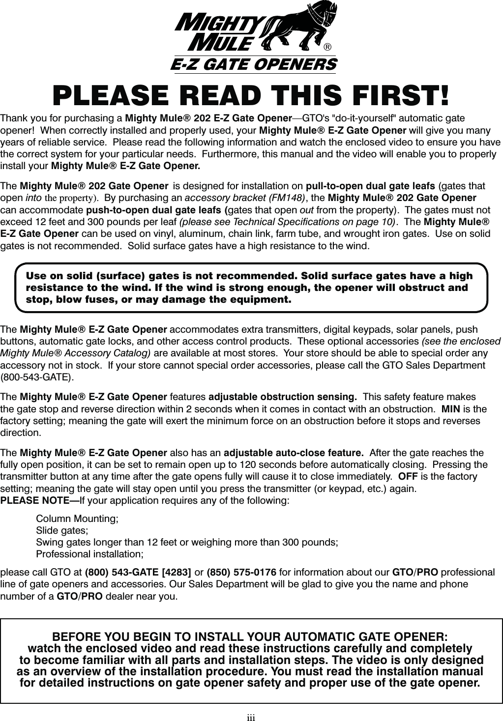 PLEASE READ THIS FIRST!iiiBEFORE YOU BEGIN TO INSTALL YOUR AUTOMATIC GATE OPENER:watch the enclosed video and read these instructions carefully and completely to become familiar with all parts and installation steps. The video is only designed as an overview of the installation procedure. You must read the installation manual for detailed instructions on gate opener safety and proper use of the gate opener.Thank you for purchasing a Mighty Mule&reg; 202 E-Z Gate Opener(50hTEPJUZPVSTFMGBVUPNBUJDHBUFopener!  When correctly installed and properly used, your Mighty Mule&reg; E-Z Gate Opener will give you many years of reliable service.  Please read the following information and watch the enclosed video to ensure you have the correct system for your particular needs.  Furthermore, this manual and the video will enable you to properly install your Mighty Mule&reg; E-Z Gate Opener.  The Mighty Mule&reg; 202 Gate Opener  is designed for installation on pull-to-open dual gate leafs (gates that open into the property).  By purchasing an accessory bracket (FM148), the Mighty Mule&reg; 202 Gate Opener can accommodate push-to-open dual gate leafs (gates that open out from the property).  The gates must not exceed 12 feet and 300 pounds per leaf (please see Technical Speciﬁcations on page 10).  The Mighty Mule&reg; E-Z Gate Opener can be used on vinyl, aluminum, chain link, farm tube, and wrought iron gates.  Use on solid gates is not recommended.  Solid surface gates have a high resistance to the wind.The Mighty Mule&reg; E-Z Gate Opener accommodates extra transmitters, digital keypads, solar panels, push buttons, automatic gate locks, and other access control products.  These optional accessories (see the enclosed Mighty Mule&reg; Accessory Catalog) are available at most stores.  Your store should be able to special order any accessory not in stock.  If your store cannot special order accessories, please call the GTO Sales Department (800-543-GATE).The Mighty Mule&reg; E-Z Gate Opener features adjustable obstruction sensing.  This safety feature makes the gate stop and reverse direction within 2 seconds when it comes in contact with an obstruction.  MIN is the factory setting; meaning the gate will exert the minimum force on an obstruction before it stops and reverses direction.The Mighty Mule&reg; E-Z Gate Opener also has an adjustable auto-close feature.  After the gate reaches the fully open position, it can be set to remain open up to 120 seconds before automatically closing.  Pressing the transmitter button at any time after the gate opens fully will cause it to close immediately.  OFF is the factory setting; meaning the gate will stay open until you press the transmitter (or keypad, etc.) again.PLEASE NOTE&mdash;If your application requires any of the following:   Column Mounting; Slide gates;  Swing gates longer than 12 feet or weighing more than 300 pounds; Professional installation;  please call GTO at (800) 543-GATE [4283] or (850) 575-0176 for information about our GTO/PRO professional line of gate openers and accessories. Our Sales Department will be glad to give you the name and phone number of a GTO/PRO dealer near you.&reg;E-Z GATE OPENERSUse on solid (surface) gates is not recommended. Solid surface gates have a high resistance to the wind. If the wind is strong enough, the opener will obstruct and stop, blow fuses, or may damage the equipment. 