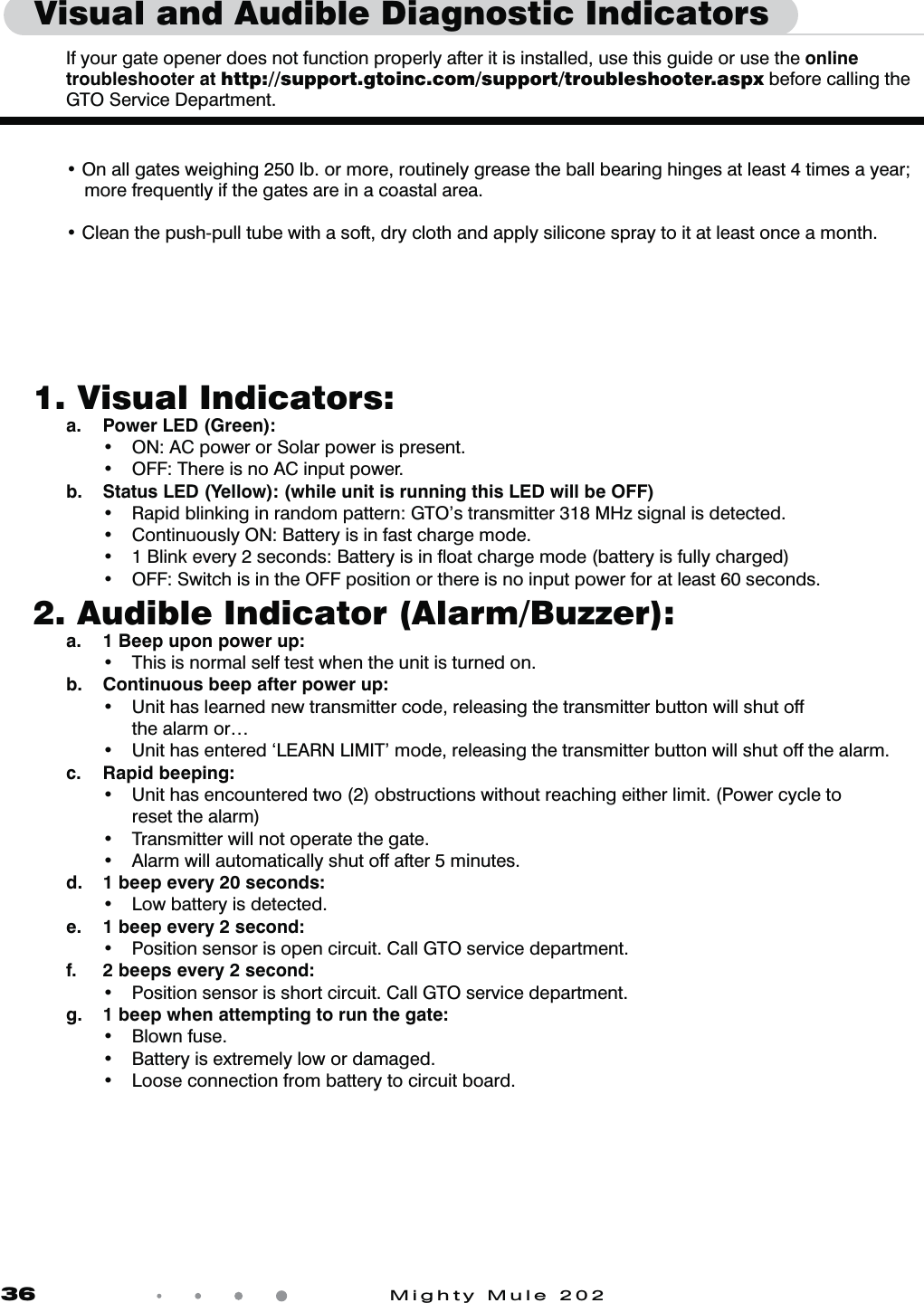 36            Mighty Mule 2021.  Visual Indicators:  a.  Power LED (Green):    t 0/"$QPXFSPS4PMBSQPXFSJTQSFTFOU  t 0''5IFSFJTOP"$JOQVUQPXFS  b.  Status LED (Yellow): (while unit is running this LED will be OFF)   t 3BQJECMJOLJOHJOSBOEPNQBUUFSO(50TUSBOTNJUUFS.)[TJHOBMJTEFUFDUFE  t $POUJOVPVTMZ0/#BUUFSZJTJOGBTUDIBSHFNPEF  t #MJOLFWFSZTFDPOET#BUUFSZJTJOnPBUDIBSHFNPEFCBUUFSZJTGVMMZDIBSHFE  t 0''4XJUDIJTJOUIF0''QPTJUJPOPSUIFSFJTOPJOQVUQPXFSGPSBUMFBTUTFDPOET2.  Audible Indicator (Alarm/Buzzer):  a.  1 Beep upon power up:    t 5IJTJTOPSNBMTFMGUFTUXIFOUIFVOJUJTUVSOFEPO   b.  Continuous beep after power up:    t 6OJUIBTMFBSOFEOFXUSBOTNJUUFSDPEFSFMFBTJOHUIFUSBOTNJUUFSCVUUPOXJMMTIVUPGG      the alarm or&hellip;  t 6OJUIBTFOUFSFEA-&amp;"3/-*.*5NPEFSFMFBTJOHUIFUSBOTNJUUFSCVUUPOXJMMTIVUPGGUIFBMBSN c. Rapid beeping:    t 6OJUIBTFODPVOUFSFEUXPPCTUSVDUJPOTXJUIPVUSFBDIJOHFJUIFSMJNJU1PXFSDZDMFUP      reset the alarm)  t 5SBOTNJUUFSXJMMOPUPQFSBUFUIFHBUF  t "MBSNXJMMBVUPNBUJDBMMZTIVUPGGBGUFSNJOVUFT  d.  1 beep every 20 seconds:    t -PXCBUUFSZJTEFUFDUFE  e.  1 beep every 2 second:   t 1PTJUJPOTFOTPSJTPQFODJSDVJU$BMM(50TFSWJDFEFQBSUNFOU  f.  2 beeps every 2 second:   t 1PTJUJPOTFOTPSJTTIPSUDJSDVJU$BMM(50TFSWJDFEFQBSUNFOU  g.  1 beep when attempting to run the gate:   t #MPXOGVTF  t #BUUFSZJTFYUSFNFMZMPXPSEBNBHFE  t -PPTFDPOOFDUJPOGSPNCBUUFSZUPDJSDVJUCPBSEVisual and Audible Diagnostic Indicators   If your gate opener does not function properly after it is installed, use this guide or use the online troubleshooter at http://support.gtoinc.com/support/troubleshooter.aspx before calling the  GTO Service Department.  t On all gates weighing 250 lb. or more, routinely grease the ball bearing hinges at least 4 times a year;       more frequently if the gates are in a coastal area. t Clean the push-pull tube with a soft, dry cloth and apply silicone spray to it at least once a month.