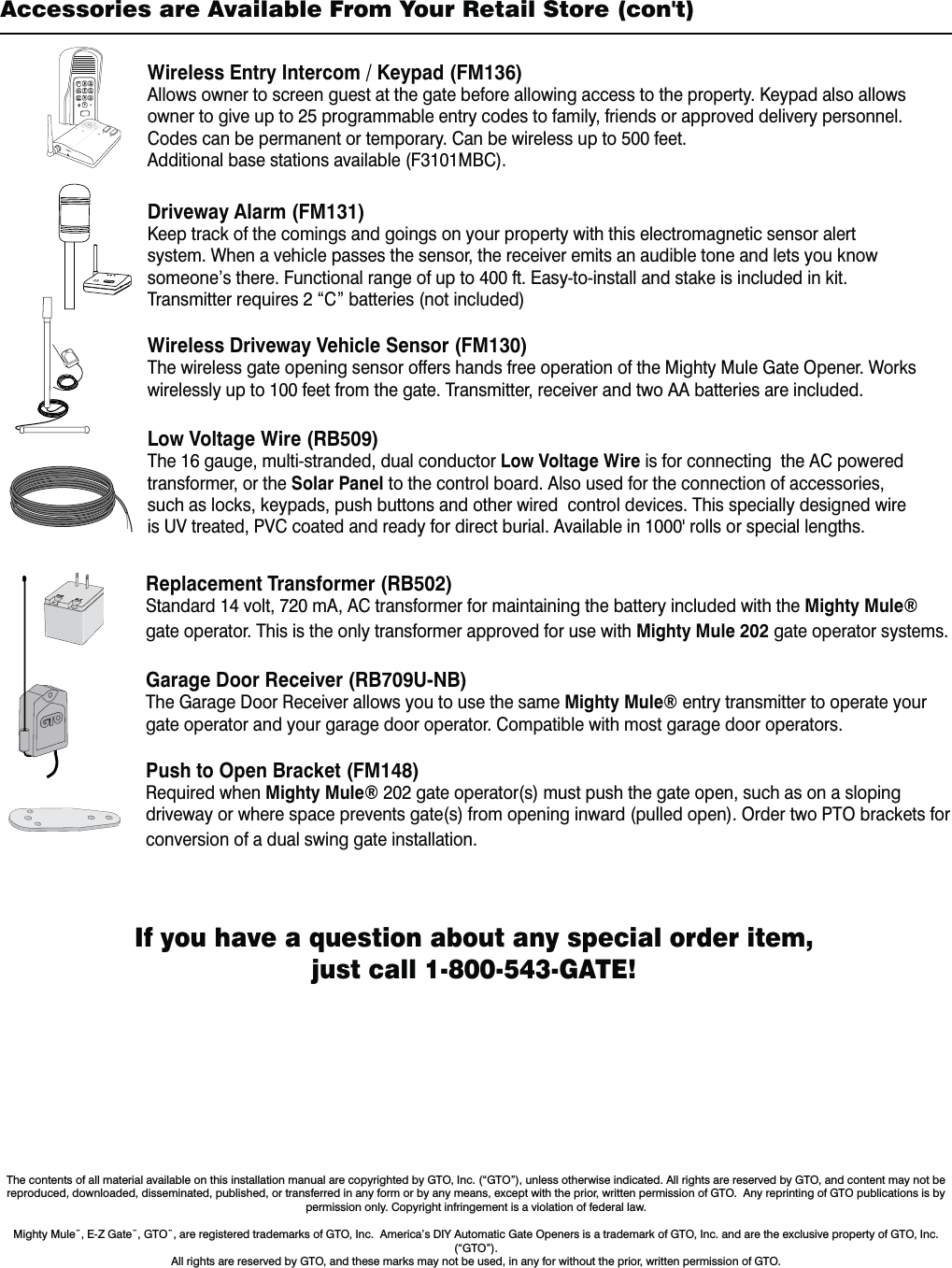 If you have a question about any special order item, just call 1-800-543-GATE!Accessories are Available From Your Retail Store (con't)The contents of all material available on this installation manual are copyrighted by GTO, Inc. (&ldquo;GTO&rdquo;), unless otherwise indicated. All rights are reserved by GTO, and content may not be reproduced, downloaded, disseminated, published, or transferred in any form or by any means, except with the prior, written permission of GTO.  Any reprinting of GTO publications is by permission only. Copyright infringement is a violation of federal law.  Mighty Mule&uml;, E-Z Gate&uml;, GTO&uml;, are registered trademarks of GTO, Inc.  America&rsquo;s DIY Automatic Gate Openers is a trademark of GTO, Inc. and are the exclusive property of GTO, Inc. (&ldquo;GTO&rdquo;).  All rights are reserved by GTO, and these marks may not be used, in any for without the prior, written permission of GTO.  Replacement Transformer (RB502)Standard 14 volt, 720 mA, AC transformer for maintaining the battery included with the Mighty Mule&reg; gate operator. This is the only transformer approved for use with Mighty Mule 202 gate operator systems.Garage Door Receiver (RB709U-NB) The Garage Door Receiver allows you to use the same Mighty Mule&reg; entry transmitter to operate your gate operator and your garage door operator. Compatible with most garage door operators.Push to Open Bracket (FM148) Required when Mighty Mule&reg; 202 gate operator(s) must push the gate open, such as on a sloping driveway or where space prevents gate(s) from opening inward (pulled open). Order two PTO brackets for conversion of a dual swing gate installation.Wireless Entry Intercom / Keypad (FM136)Allows owner to screen guest at the gate before allowing access to the property. Keypad also allows owner to give up to 25 programmable entry codes to family, friends or approved delivery personnel. Codes can be permanent or temporary. Can be wireless up to 500 feet.Additional base stations available (F3101MBC).Driveway Alarm (FM131)Keep track of the comings and goings on your property with this electromagnetic sensor alert system. When a vehicle passes the sensor, the receiver emits an audible tone and lets you know someone&rsquo;s there. Functional range of up to 400 ft. Easy-to-install and stake is included in kit.  Transmitter requires 2 &ldquo;C&rdquo; batteries (not included)Wireless Driveway Vehicle Sensor (FM130)The wireless gate opening sensor offers hands free operation of the Mighty Mule Gate Opener. Works wirelessly up to 100 feet from the gate. Transmitter, receiver and two AA batteries are included. Low Voltage Wire (RB509) The 16 gauge, multi-stranded, dual conductor Low Voltage Wire is for connecting  the AC powered  transformer, or the Solar Panel to the control board. Also used for the connection of accessories, such as locks, keypads, push buttons and other wired  control devices. This specially designed wire JT67USFBUFE17$DPBUFEBOESFBEZGPSEJSFDUCVSJBM"WBJMBCMFJOhSPMMTPSTQFDJBMMFOHUIT