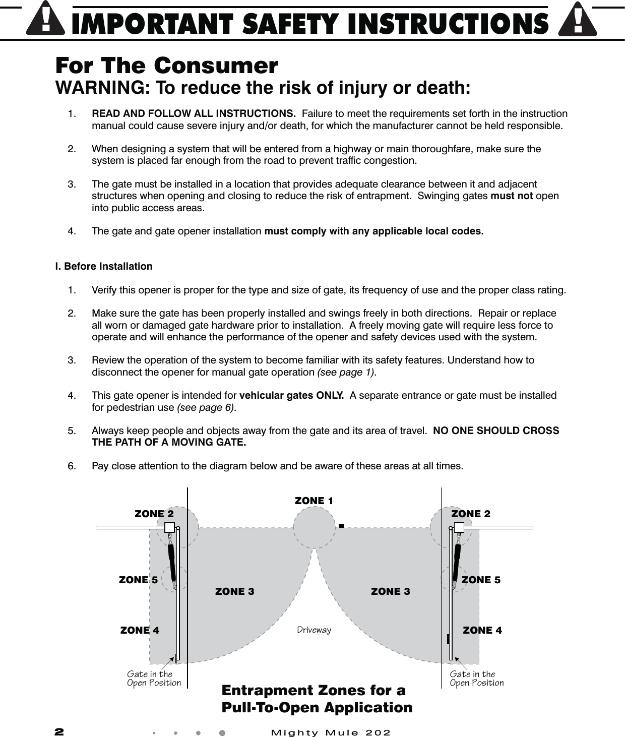 IMPORTANT SAFETY INSTRUCTIONS2            Mighty Mule 202For The ConsumerWARNING: To reduce the risk of injury or death: 1.  READ AND FOLLOW ALL INSTRUCTIONS.  Failure to meet the requirements set forth in the instruction manual could cause severe injury and/or death, for which the manufacturer cannot be held responsible.   2.  When designing a system that will be entered from a highway or main thoroughfare, make sure the system is placed far enough from the road to prevent trafﬁc congestion.  3.  The gate must be installed in a location that provides adequate clearance between it and adjacent structures when opening and closing to reduce the risk of entrapment.  Swinging gates must not open into public access areas.  4.  The gate and gate opener installation must comply with any applicable local codes.I. Before Installation 1.   Verify this opener is proper for the type and size of gate, its frequency of use and the proper class rating.  2.  Make sure the gate has been properly installed and swings freely in both directions.  Repair or replace all worn or damaged gate hardware prior to installation.  A freely moving gate will require less force to operate and will enhance the performance of the opener and safety devices used with the system.   3.  Review the operation of the system to become familiar with its safety features. Understand how to disconnect the opener for manual gate operation (see page 1). 4.  This gate opener is intended for vehicular gates ONLY.  A separate entrance or gate must be installed for pedestrian use (see page 6). 5.  Always keep people and objects away from the gate and its area of travel.  NO ONE SHOULD CROSS THE PATH OF A MOVING GATE.  6.  Pay close attention to the diagram below and be aware of these areas at all times.5ObSW\bVS=^S\>]aWbW]\5ObSW\bVS=^S\>]aWbW]\ZONE 2ZONE 3ZONE 4ZONE 52`WdSeOgZONE 1ZONE 2ZONE 4ZONE 5ZONE 3Entrapment Zones for a Pull-To-Open Application