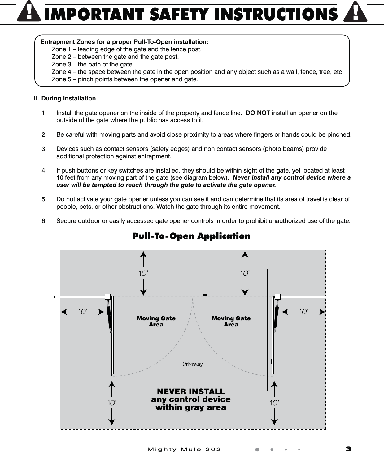 IMPORTANT SAFETY INSTRUCTIONSMighty Mule 202                    3Entrapment Zones for a proper Pull-To-Open installation:  Zone 1 &ndash; leading edge of the gate and the fence post.  Zone 2 &ndash; between the gate and the gate post.  Zone 3 &ndash; the path of the gate.  Zone 4 &ndash; the space between the gate in the open position and any object such as a wall, fence, tree, etc.  Zone 5 &ndash; pinch points between the opener and gate.II. During Installation 1.  Install the gate opener on the inside of the property and fence line.  DO NOT install an opener on the outside of the gate where the public has access to it.     2.  Be careful with moving parts and avoid close proximity to areas where ﬁngers or hands could be pinched.  3.  Devices such as contact sensors (safety edges) and non contact sensors (photo beams) provide additional protection against entrapment.    4.  If push buttons or key switches are installed, they should be within sight of the gate, yet located at least 10 feet from any moving part of the gate (see diagram below).  Never install any control device where a user will be tempted to reach through the gate to activate the gate opener.  5.  Do not activate your gate opener unless you can see it and can determine that its area of travel is clear of people, pets, or other obstructions. Watch the gate through its entire movement.  6.  Secure outdoor or easily accessed gate opener controls in order to prohibit unauthorized use of the gate.Moving GateAreaMoving GateArea2`WdSeOgNEVER INSTALLany control devicewithin gray areaPull-To-Open Application