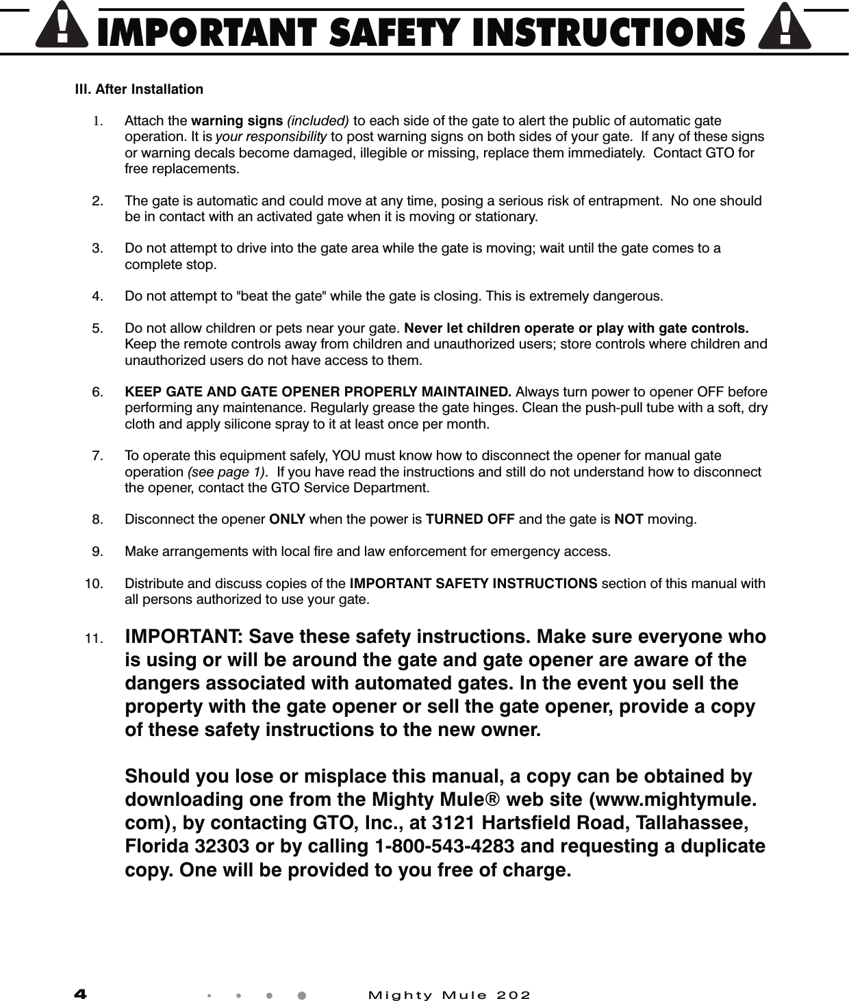 IMPORTANT SAFETY INSTRUCTIONS4            Mighty Mule 202III. After Installation 1.  Attach the warning signs (included) to each side of the gate to alert the public of auto matic gate operation. It is your responsibility to post warning signs on both sides of your gate.  If any of these signs or warning decals become damaged, illegible or missing, replace them immediately.  Contact GTO for free replacements. 2.  The gate is automatic and could move at any time, posing a serious risk of entrapment.  No one should be in contact with an activated gate when it is moving or stationary.  3.  Do not attempt to drive into the gate area while the gate is moving; wait until the gate comes to a complete stop.  4.  Do not attempt to "beat the gate" while the gate is closing. This is extremely dangerous.  5.   Do not allow children or pets near your gate. Never let children operate or play with gate controls.  Keep the remote controls away from children and unauthorized users; store controls where children and unauthorized users do not have access to them.  6.  KEEP GATE AND GATE OPENER PROPERLY MAINTAINED. Always turn power to opener OFF before performing any maintenance. Regularly grease the gate hinges. Clean the push-pull tube with a soft, dry cloth and apply silicone spray to it at least once per month.   7.   To operate this equipment safely, YOU must know how to disconnect the opener for manual gate operation (see page 1).  If you have read the instructions and still do not understand how to disconnect the opener, contact the GTO Service Department.  8.   Disconnect the opener ONLY when the power is TURNED OFF and the gate is NOT moving. 9.  Make arrangements with local ﬁre and law enforcement for emergency access. 10.   Distribute and discuss copies of the IMPORTANT SAFETY INSTRUCTIONS section of this manual with all persons authorized to use your gate.  11. IMPORTANT: Save these safety instructions. Make sure everyone who is using or will be around the gate and gate opener are aware of the dangers associated with automated gates. In the event you sell the property with the gate opener or sell the gate opener, provide a copy of these safety instructions to the new owner.     Should you lose or misplace this manual, a copy can be obtained by downloading one from the Mighty Mule&reg; web site (www.mightymule.com), by contacting GTO, Inc., at 3121 Hartsﬁeld Road, Tallahassee, Florida 32303 or by calling 1-800-543-4283 and requesting a duplicate copy. One will be provided to you free of charge.