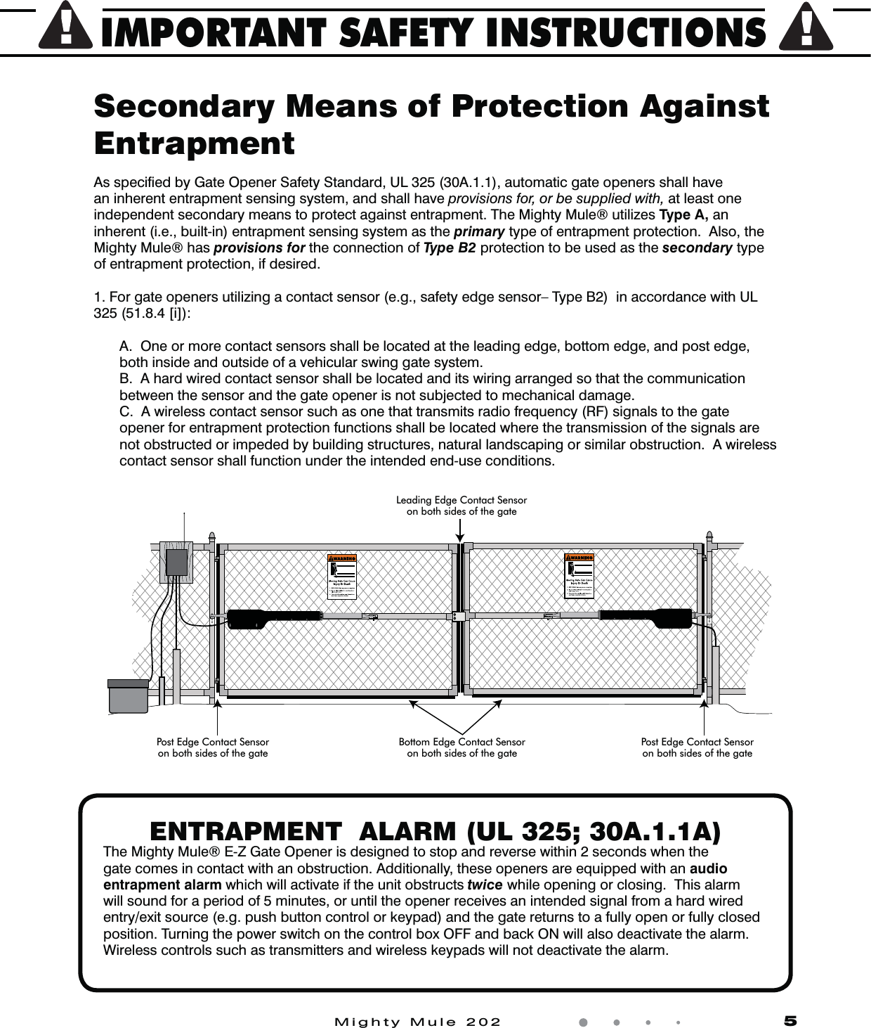 IMPORTANT SAFETY INSTRUCTIONSMighty Mule 202                    5ENTRAPMENT  ALARM (UL 325; 30A.1.1A)The Mighty Mule&reg; E-Z Gate Opener is designed to stop and reverse within 2 seconds when the gate comes in contact with an obstruction. Additionally, these openers are equipped with an audio entrapment alarm which will activate if the unit obstructs twice while opening or closing.  This alarm will sound for a period of 5 minutes, or until the opener receives an intended signal from a hard wired entry/exit source (e.g. push button control or keypad) and the gate returns to a fully open or fully closed position. Turning the power switch on the control box OFF and back ON will also deactivate the alarm. Wireless controls such as transmitters and wireless keypads will not deactivate the alarm.Secondary Means of Protection Against EntrapmentAs speciﬁed by Gate Opener Safety Standard, UL 325 (30A.1.1), automatic gate openers shall have an inherent entrapment sensing system, and shall have provisions for, or be supplied with, at least one independent secondary means to protect against entrapment. The Mighty Mule&reg; utilizes Type A, an inherent (i.e., built-in) entrapment sensing system as the primary type of entrapment protection.  Also, the Mighty Mule&reg; has provisions for the connection of Type B2 protection to be used as the secondary type of entrapment protection, if desired.  1. For gate openers utilizing a contact sensor (e.g., safety edge sensor&ndash; Type B2)  in accordance with UL 325 (51.8.4 [i]):  A.  One or more contact sensors shall be located at the leading edge, bottom edge, and post edge, both inside and outside of a vehicular swing gate system.  B.  A hard wired contact sensor shall be located and its wiring arranged so that the communication between the sensor and the gate opener is not subjected to mechanical damage.  C.  A wireless contact sensor such as one that transmits radio frequency (RF) signals to the gate opener for entrapment protection functions shall be located where the transmission of the signals are not obstructed or impeded by building structures, natural landscaping or similar obstruction.  A wireless contact sensor shall function under the intended end-use conditions.Leading Edge Contact Sensoron both sides of the gatePost Edge Contact Sensoron both sides of the gateBottom Edge Contact Sensoron both sides of the gatePost Edge Contact Sensoron both sides of the gate