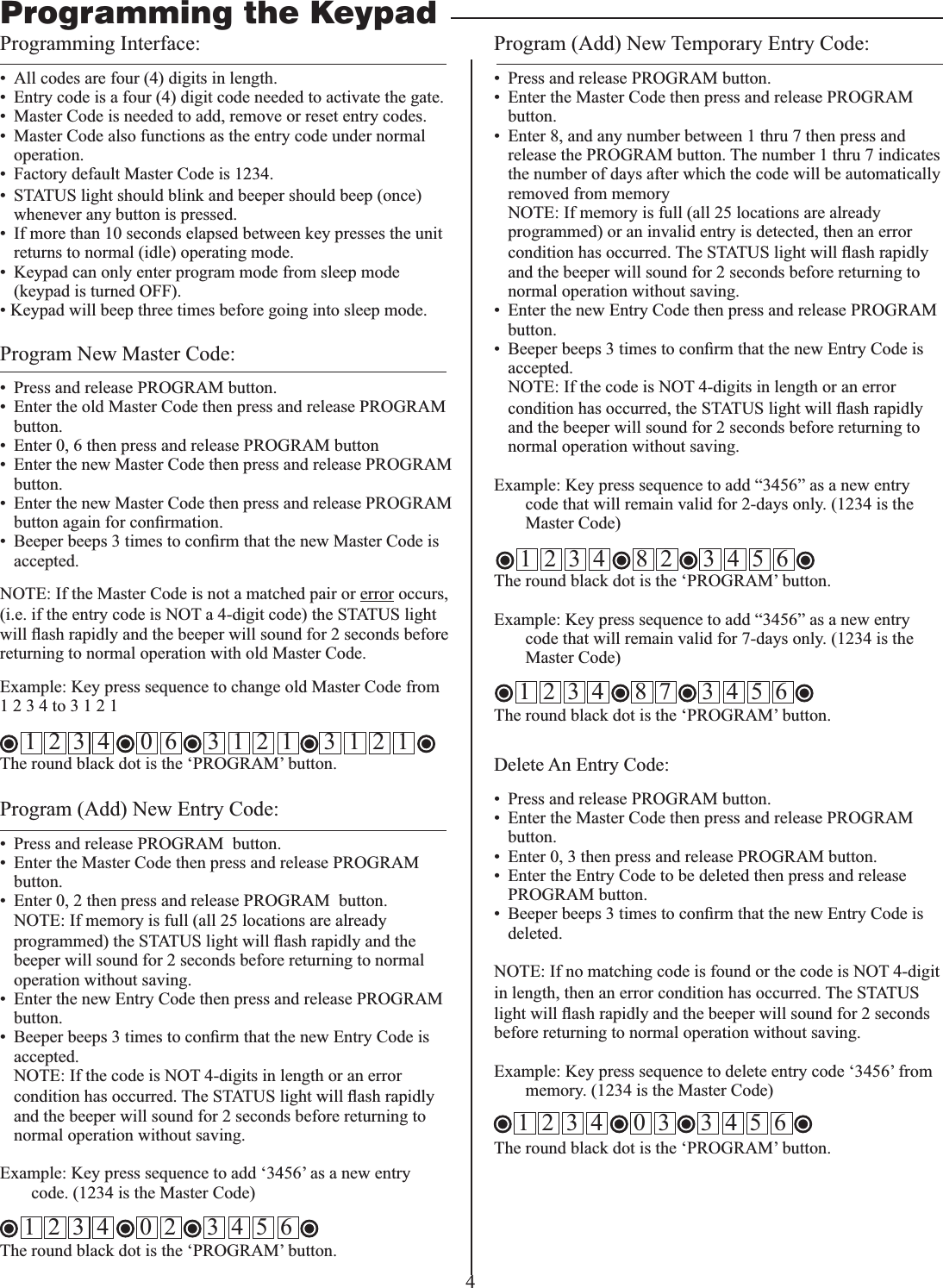 4Programming Interface:&bull;  All codes are four (4) digits in length.&bull;  Entry code is a four (4) digit code needed to activate the gate.&bull;  Master Code is needed to add, remove or reset entry codes.&bull;  Master Code also functions as the entry code under normal operation.&bull;  Factory default Master Code is 1234.&bull;  STATUS light should blink and beeper should beep (once) whenever any button is pressed. &bull;  If more than 10 seconds elapsed between key presses the unit returns to normal (idle) operating mode.&bull;  Keypad can only enter program mode from sleep mode (keypad is turned OFF). &bull; Keypad will beep three times before going into sleep mode.Program New Master Code:&bull;  Press and release PROGRAM button. &bull;  Enter the old Master Code then press and release PROGRAM button.&bull;  Enter 0, 6 then press and release PROGRAM button&bull;  Enter the new Master Code then press and release PROGRAM button.&bull;  Enter the new Master Code then press and release PROGRAM accepted.NOTE: If the Master Code is not a matched pair or error occurs, (i.e. if the entry code is NOT a 4-digit code) the STATUS light returning to normal operation with old Master Code.1 2 3 4 to 3 1 2 1    1  2  3  4     0  6     3  1  2  1     3  1  2  1   The round black dot is the &lsquo;PROGRAM&rsquo; button.Program (Add) New Entry Code:&bull;  Press and release PROGRAM  button. &bull;  Enter the Master Code then press and release PROGRAM  button.&bull;  Enter 0, 2 then press and release PROGRAM  button.  NOTE: If memory is full (all 25 locations are already programmed) the STATUS lightbeeper will sound for 2 seconds before returning to normal operation without saving.&bull;  Enter the new Entry Code then press and release PROGRAM button.accepted.  NOTE: If the code is NOT 4-digits in length or an error condition has occurred. The STATUS lightand the beeper will sound for 2 seconds before returning to normal operation without saving.code. (1234 is the Master Code)The round black dot is the &lsquo;PROGRAM&rsquo; button.Program (Add) New Temporary Entry Code:&bull;  Press and release PROGRAM button. &bull;  Enter the Master Code then press and release PROGRAM button.&bull;  Enter 8, and any number between 1 thru 7 then press and release the PROGRAM button. The number 1 thru 7 indicates the number of days after which the code will be automatically removed from memory  NOTE: If memory is full (all 25 locations are already programmed) or an invalid entry is detected, then an error condition has occurred. The STATUS lightand the beeper will sound for 2 seconds before returning to normal operation without saving.&bull;  Enter the new Entry Code then press and release PROGRAM button.accepted.   NOTE: If the code is NOT 4-digits in length or an error condition has occurred, the STATUS lightand the beeper will sound for 2 seconds before returning to normal operation without saving.code that will remain valid for 2-days only. (1234 is the Master Code)The round black dot is the &lsquo;PROGRAM&rsquo; button.code that will remain valid for 7-days only. (1234 is the Master Code)The round black dot is the &lsquo;PROGRAM&rsquo; button.Programming the KeypadDelete An Entry Code:&bull;  Press and release PROGRAM button. &bull;  Enter the Master Code then press and release PROGRAM button.&bull;  Enter 0, 3 then press and release PROGRAM button.&bull;  Enter the Entry Code to be deleted then press and release PROGRAM button.deleted.NOTE: If no matching code is found or the code is NOT 4-digit in length, then an error condition has occurred. The STATUS lightbefore returning to normal operation without saving.  memory. (1234 is the Master Code)The round black dot is the &lsquo;PROGRAM&rsquo; button.1  2  3  4     0  2     3  4  5  6 1  2  3  4     8  2     3  4  5  6 1  2  3  4     0  3     3  4  5  6 1  2  3  4     8  7     3  4  5  6 