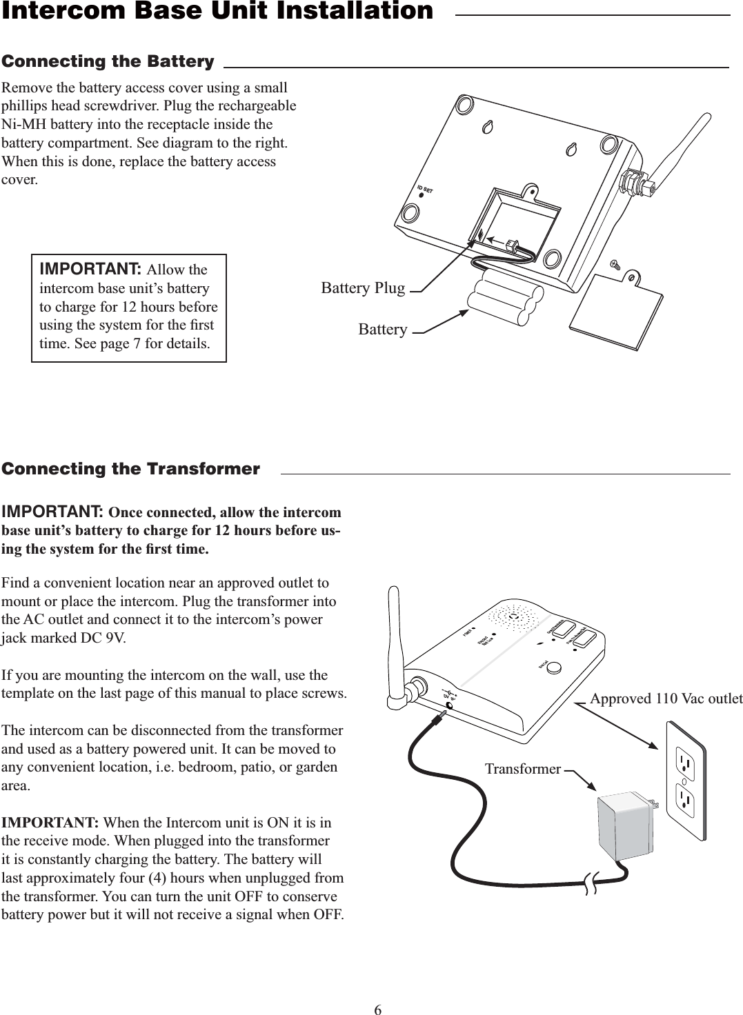 6Intercom Base Unit InstallationFind a convenient location near an approved outlet to mount or place the intercom. Plug the transformer into the AC outlet and connect it to the intercom&rsquo;s power jack marked DC 9V.If you are mounting the intercom on the wall, use the template on the last page of this manual to place screws.The intercom can be disconnected from the transformer and used as a battery powered unit. It can be moved to any convenient location, i.e. bedroom, patio, or garden area.IMPORTANT: When the Intercom unit is ON it is in the receive mode. When plugged into the transformer it is constantly charging the battery. The battery will last approximately four (4) hours when unplugged from the transformer. You can turn the unit OFF to conserve battery power but it will not receive a signal when OFF.Remove the battery access cover using a small phillips head screwdriver. Plug the rechargeable Ni-MH battery into the receptacle inside the battery compartment. See diagram to the right. When this is done, replace the battery access cover.Connecting the BatteryConnecting the TransformerID SETBattery PlugBatteryPOWERKeypadBatt LowGrant PermissionPush To Answer/TalkEnd CallDV  9VTransformerApproved 110 Vac outletIMPORTANT: Once connected, allow the intercom base unit&rsquo;s battery to charge for 12 hours before us-IMPORTANT: Allow the intercom base unit&rsquo;s battery to charge for 12 hours before time. See page 7 for details.