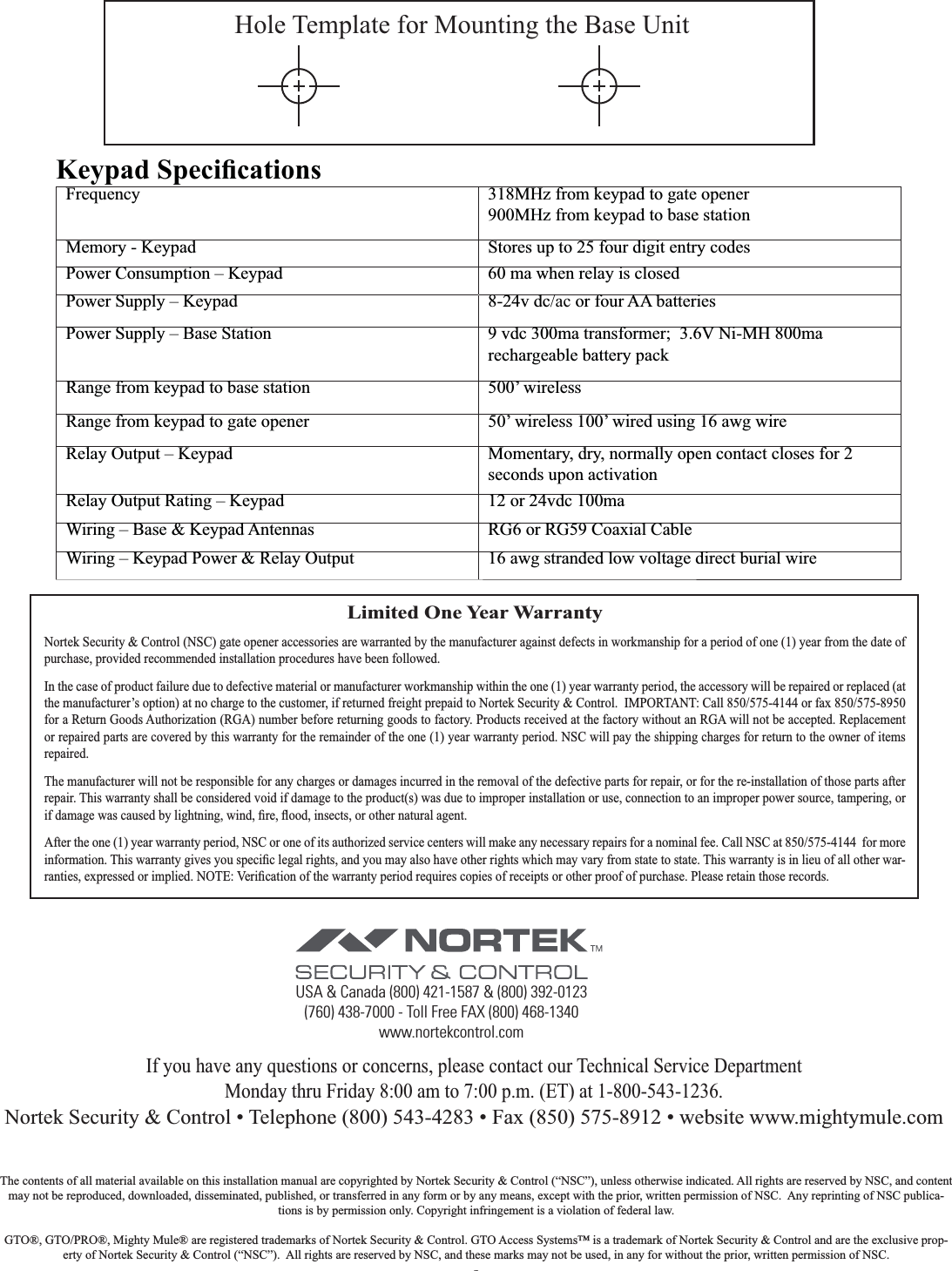 9Limited One Year WarrantyNortek Security &amp; Control (NSC) gate opener accessories are warranted by the manufacturer against defects in workmanship for a period of one (1) year from the date of purchase, provided recommended installation procedures have been followed.In the case of product failure due to defective material or manufacturer workmanship within the one (1) year warranty period, the accessory will be repaired or replaced (at the manufacturer’s option) at no charge to the customer, if returned freight prepaid to Nortek Security &amp; Control.  IMPORTANT: Call 850/575-4144 or fax 850/575-8950 for a Return Goods Authorization (RGA) number before returning goods to factory. Products received at the factory without an RGA will not be accepted. Replacement or repaired parts are covered by this warranty for the remainder of the one (1) year warranty period. NSC will pay the shipping charges for return to the owner of items repaired.The manufacturer will not be responsible for any charges or damages incurred in the removal of the defective parts for repair, or for the re-installation of those parts after repair. This warranty shall be considered void if damage to the product(s) was due to improper installation or use, connection to an improper power source, tampering, or After the one (1) year warranty period, NSC or one of its authorized service centers will make any necessary repairs for a nominal fee. Call NSC at 850/575-4144  for more -Monday thru Friday 8:00 am to 7:00 p.m. (ET) at 1-800-543-1236.Nortek Security &amp; Control • Telephone (800) 543-4283 • Fax (850) 575-8912 • website www.mightymule.comHole Template for Mounting the Base UnitThe contents of all material available on this installation manual are copyrighted by Nortek Security &amp; Control (“NSC”), unless otherwise indicated. All rights are reserved by NSC, and content may not be reproduced, downloaded, disseminated, published, or transferred in any form or by any means, except with the prior, written permission of NSC.  Any reprinting of NSC publica-tions is by permission only. Copyright infringement is a violation of federal law.  GTO®, GTO/PRO®, Mighty Mule® are registered trademarks of Nortek Security &amp; Control. GTO Access Systems™ is a trademark of Nortek Security &amp; Control and are the exclusive prop-erty of Nortek Security &amp; Control (“NSC”).  All rights are reserved by NSC, and these marks may not be used, in any for without the prior, written permission of NSC.   318MHz from keypad to gate opener900MHz from keypad to base stationMemory - Keypad Stores up to 25 four digit entry codesPower Consumption – Keypad 60 ma when relay is closedPower Supply – Keypad 8-24v dc/ac or four AA batteriesPower Supply – Base Station 9 vdc 300ma transformer;  3.6V Ni-MH 800ma rechargeable battery packRange from keypad to base station 500’ wirelessRange from keypad to gate opener 50’ wireless 100’ wired using 16 awg wireRelay Output – Keypad  Momentary, dry, normally open contact closes for 2 seconds upon activationRelay Output Rating – Keypad  12 or 24vdc 100ma Wiring – Base &amp; Keypad Antennas RG6 or RG59 Coaxial CableWiring – Keypad Power &amp; Relay Output  16 awg stranded low voltage direct burial wireUSA &amp; Canada (800) 421-1587 &amp; (800) 392-0123(760) 438-7000 - Toll Free FAX (800) 468-1340www.nortekcontrol.com