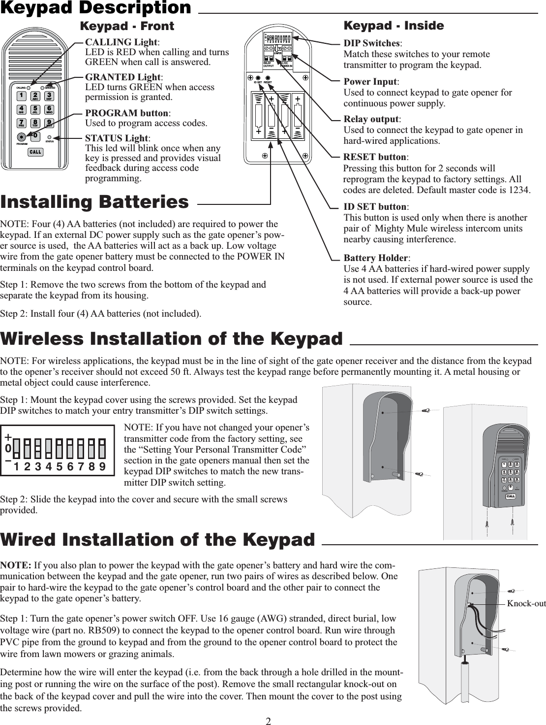 2Wired Installation of the Keypad NOTE: If you also plan to power the keypad with the gate opener’s battery and hard wire the com-munication between the keypad and the gate opener, run two pairs of wires as described below. One pair to hard-wire the keypad to the gate opener’s control board and the other pair to connect the keypad to the gate opener’s battery.Step 1: Turn the gate opener’s power switch OFF. Use 16 gauge (AWG) stranded, direct burial, low voltage wire (part no. RB509) to connect the keypad to the opener control board. Run wire through PVC pipe from the ground to keypad and from the ground to the opener control board to protect the wire from lawn mowers or grazing animals.Determine how the wire will enter the keypad (i.e. from the back through a hole drilled in the mount-ing post or running the wire on the surface of the post). Remove the small rectangular knock-out on the back of the keypad cover and pull the wire into the cover. Then mount the cover to the post using the screws provided.Keypad DescriptionInstalling Batterieskeypad. If an external DC power supply such as the gate opener’s pow-er source is used,  the AA batteries will act as a back up. Low voltage wire from the gate opener battery must be connected to the POWER IN terminals on the keypad control board.    Step 1: Remove the two screws from the bottom of the keypad and separate the keypad from its housing.Step 2: Install four (4) AA batteries (not included). 1 2ABC 3DEF4GHI 5JKL 6MNO7PRS 8TUV 9WXY0CALLSTATUSPROGRAMCALLING GRANTEDSTATUS Light:This led will blink once when any key is pressed and provides visual feedback during access code programming.GRANTED Light:LED turns GREEN when access permission is granted.Keypad - FrontBattery Holder:Use 4 AA batteries if hard-wired power supply is not used. If external power source is used the 4 AA batteries will provide a back-up power source. 2%,!9/54054!#$#0/7%2).o*%4&amp;5oooo3&amp;4&amp;5+6.1&amp;3ID SET button:This button is used only when there is another pair of  Mighty Mule wireless intercom units nearby causing interference. DIP Switches:Match these switches to your remote transmitter to program the keypad.Relay output:Used to connect the keypad to gate opener in hard-wired applications.Power Input:Used to connect keypad to gate opener for continuous power supply. Keypad - InsideKnock-outWireless Installation of the KeypadNOTE: For wireless applications, the keypad must be in the line of sight of the gate opener receiver and the distance from the keypad to the opener’s receiver should not exceed 50 ft. Always test the keypad range before permanently mounting it. A metal housing or metal object could cause interference. Step 1: Mount the keypad cover using the screws provided. Set the keypad DIP switches to match your entry transmitter’s DIP switch settings. NOTE: If you have not changed your opener’s transmitter code from the factory setting, see the “Setting Your Personal Transmitter Code” section in the gate openers manual then set the keypad DIP switches to match the new trans-mitter DIP switch setting.Step 2: Slide the keypad into the cover and secure with the small screws provided. 12ABC 3DEF4GHI 5JKL 6MNO7PRS 8TUV 9WXY0CALLSTATUSPROGRAMCALLING GRANTED123456789+0–PROGRAM button:Used to program access codes.CALLING Light:LED is RED when calling and turns GREEN when call is answered.RESET button:Pressing this button for 2 seconds will reprogram the keypad to factory settings. All codes are deleted. Default master code is 1234.