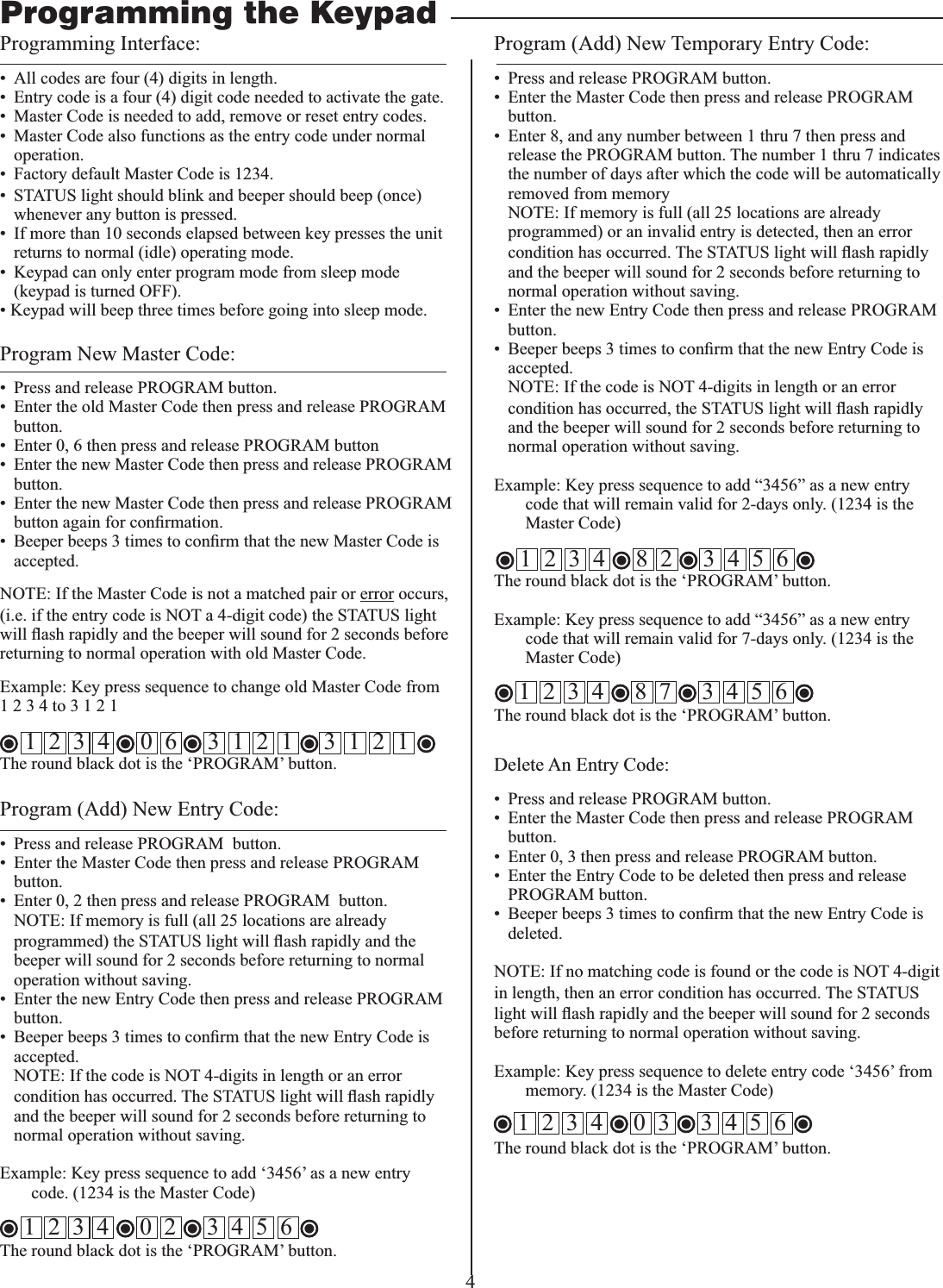 4Programming Interface:•  All codes are four (4) digits in length.•  Entry code is a four (4) digit code needed to activate the gate.•  Master Code is needed to add, remove or reset entry codes.•  Master Code also functions as the entry code under normal operation.•  Factory default Master Code is 1234.•  STATUS light should blink and beeper should beep (once) whenever any button is pressed. •  If more than 10 seconds elapsed between key presses the unit returns to normal (idle) operating mode.•  Keypad can only enter program mode from sleep mode (keypad is turned OFF). • Keypad will beep three times before going into sleep mode.Program New Master Code:•  Press and release PROGRAM button. •  Enter the old Master Code then press and release PROGRAM button.•  Enter 0, 6 then press and release PROGRAM button•  Enter the new Master Code then press and release PROGRAM button.•  Enter the new Master Code then press and release PROGRAM accepted.NOTE: If the Master Code is not a matched pair or error occurs, (i.e. if the entry code is NOT a 4-digit code) the STATUS light returning to normal operation with old Master Code.1 2 3 4 to 3 1 2 1    1  2  3  4     0  6     3  1  2  1     3  1  2  1   The round black dot is the ‘PROGRAM’ button.Program (Add) New Entry Code:•  Press and release PROGRAM  button. •  Enter the Master Code then press and release PROGRAM  button.•  Enter 0, 2 then press and release PROGRAM  button.  NOTE: If memory is full (all 25 locations are already programmed) the STATUS lightbeeper will sound for 2 seconds before returning to normal operation without saving.•  Enter the new Entry Code then press and release PROGRAM button.accepted.  NOTE: If the code is NOT 4-digits in length or an error condition has occurred. The STATUS lightand the beeper will sound for 2 seconds before returning to normal operation without saving.code. (1234 is the Master Code)The round black dot is the ‘PROGRAM’ button.Program (Add) New Temporary Entry Code:•  Press and release PROGRAM button. •  Enter the Master Code then press and release PROGRAM button.•  Enter 8, and any number between 1 thru 7 then press and release the PROGRAM button. The number 1 thru 7 indicates the number of days after which the code will be automatically removed from memory  NOTE: If memory is full (all 25 locations are already programmed) or an invalid entry is detected, then an error condition has occurred. The STATUS lightand the beeper will sound for 2 seconds before returning to normal operation without saving.•  Enter the new Entry Code then press and release PROGRAM button.accepted.   NOTE: If the code is NOT 4-digits in length or an error condition has occurred, the STATUS lightand the beeper will sound for 2 seconds before returning to normal operation without saving.code that will remain valid for 2-days only. (1234 is the Master Code)The round black dot is the ‘PROGRAM’ button.code that will remain valid for 7-days only. (1234 is the Master Code)The round black dot is the ‘PROGRAM’ button.Programming the KeypadDelete An Entry Code:•  Press and release PROGRAM button. •  Enter the Master Code then press and release PROGRAM button.•  Enter 0, 3 then press and release PROGRAM button.•  Enter the Entry Code to be deleted then press and release PROGRAM button.deleted.NOTE: If no matching code is found or the code is NOT 4-digit in length, then an error condition has occurred. The STATUS lightbefore returning to normal operation without saving.  memory. (1234 is the Master Code)The round black dot is the ‘PROGRAM’ button.1  2  3  4     0  2     3  4  5  6 1  2  3  4     8  2     3  4  5  6 1  2  3  4     0  3     3  4  5  6 1  2  3  4     8  7     3  4  5  6 