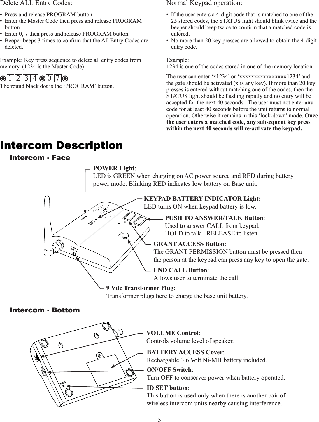 5Intercom DescriptionNormal Keypad operation:•  If the user enters a 4-digit code that is matched to one of the 25 stored codes, the STATUS light should blink twice and the entered. •  No more than 20 key presses are allowed to obtain the 4-digit entry code. Example: 1234 is one of the codes stored in one of the memory location. The user can enter ‘x1234’ or ‘xxxxxxxxxxxxxxxx1234’ and the gate should be activated (x is any key). If more than 20 key presses is entered without matching one of the codes, then the accepted for the next 40 seconds.  The user must not enter any code for at least 40 seconds before the unit returns to normal operation. Otherwise it remains in this ‘lock-down’ mode. Once the user enters a matched code, any subsequent key press within the next 40 seconds will re-activate the keypad.Delete ALL Entry Codes:•  Press and release PROGRAM button. •  Enter the Master Code then press and release PROGRAM button.•  Enter 0, 7 then press and release PROGRAM button.deleted. memory. (1234 is the Master Code) The round black dot is the ‘PROGRAM’ button.1  2  3  4     0  7GRANT ACCESS Button:The GRANT PERMISSION button must be pressed then the person at the keypad can press any key to open the gate.Intercom - FacePUSH TO ANSWER/TALK Button:Used to answer CALL from keypad.HOLD to talk - RELEASE to listen.POWER Keypad Batt Low Grant PermissionPush To Answer/TalkEnd CallDV  9V POWER Light:LED is GREEN when charging on AC power source and RED during battery power mode. Blinking RED indicates low battery on Base unit.KEYPAD BATTERY INDICATOR Light:LED turns ON when keypad battery is low.9 Vdc Transformer Plug:Transformer plugs here to charge the base unit battery. ID SETVOLUMEPOWEROFF ONIntercom - BottomON/OFF Switch:Turn OFF to conserver power when battery operated.VOLUME Control:Controls volume level of speaker.ID SET button:This button is used only when there is another pair of  wireless intercom units nearby causing interference. END CALL Button:Allows user to terminate the call.BATTERY ACCESS Cover:Rechargable 3.6 Volt Ni-MH battery included.