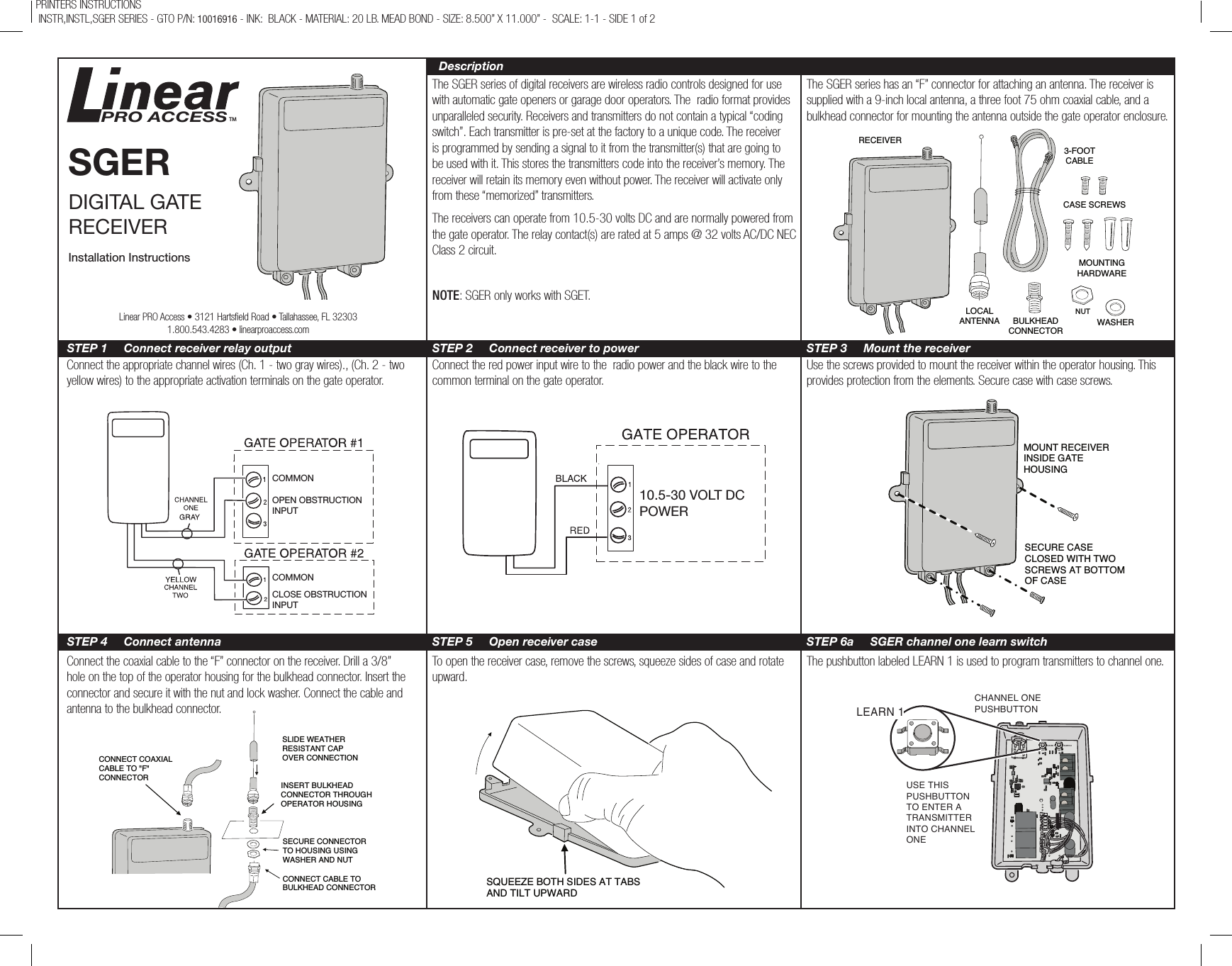 The SGER series of digital receivers are wireless radio controls designed for use with automatic gate openers or garage door operators. The  radio format provides unparalleled security. Receivers and transmitters do not contain a typical “coding switch”. Each transmitter is pre-set at the factory to a unique code. The receiver is programmed by sending a signal to it from the transmitter(s) that are going to be used with it. This stores the transmitters code into the receiver’s memory. The receiver will retain its memory even without power. The receiver will activate only from these “memorized” transmitters.The receivers can operate from 10.5-30 volts DC and are normally powered from the gate operator. The relay contact(s) are rated at 5 amps @ 32 volts AC/DC NEC Class 2 circuit.NOTE: SGER only works with SGET.The SGER series has an “F” connector for attaching an antenna. The receiver is supplied with a 9-inch local antenna, a three foot 75 ohm coaxial cable, and a bulkhead connector for mounting the antenna outside the gate operator enclosure.Connect the appropriate channel wires (Ch. 1 - two gray wires)., (Ch. 2 - two yellow wires) to the appropriate activation terminals on the gate operator.Connect the red power input wire to the  radio power and the black wire to the common terminal on the gate operator.Use the screws provided to mount the receiver within the operator housing. This provides protection from the elements. Secure case with case screws.Connect the coaxial cable to the “F” connector on the receiver. Drill a 3/8” hole on the top of the operator housing for the bulkhead connector. Insert the connector and secure it with the nut and lock washer. Connect the cable and antenna to the bulkhead connector.To open the receiver case, remove the screws, squeeze sides of case and rotate upward.The pushbutton labeled LEARN 1 is used to program transmitters to channel one.PRINTERS INSTRUCTIONS  INSTR,INSTL,SGER SERIES - GTO P/N: 10016916 - INK:  BLACK - MATERIAL: 20 LB. MEAD BOND - SIZE: 8.500” X 11.000” -  SCALE: 1-1 - SIDE 1 of 2RECEIVERLOCAL ANTENNA BULKHEADCONNECTOR3-FOOT CABLECASE SCREWSMOUNTING HARDWAREWASHERNUTCOMMONOPEN OBSTRUCTIONINPUTCOMMONCLOSE OBSTRUCTIONINPUT10.5-30 VOLT DCPOWERMOUNT RECEIVERINSIDE GATE  HOUSINGSECURE CASE CLOSED WITH TWO SCREWS AT BOTTOMOF CASECONNECT COAXIAL CABLE TO &quot;F&quot; CONNECTORSLIDE WEATHERRESISTANT CAPOVER CONNECTIONINSERT BULKHEADCONNECTOR THROUGHOPERATOR HOUSINGSECURE CONNECTOR TO HOUSING USING WASHER AND NUTCONNECT CABLE TOBULKHEAD CONNECTORSQUEEZE BOTH SIDES AT TABSAND TILT UPWARDSGERDIGITAL GATE RECEIVERInstallation InstructionsPRO ACCESSTMDescriptionSTEP 1     Connect receiver relay output STEP 2     Connect receiver to power STEP 3     Mount the receiverSTEP 4     Connect antenna STEP 5     Open receiver case STEP 6a     SGER channel one learn switchLinear PRO Access • 3121 Hartseld Road • Tallahassee, FL 323031.800.543.4283 • linearproaccess.comLEARN 1 LEARN 2CHANNEL ONEPUSHBUTTON USE THISPUSHBUTTONTO ENTER ATRANSMITTERINTO CHANNELONE LEARN 1