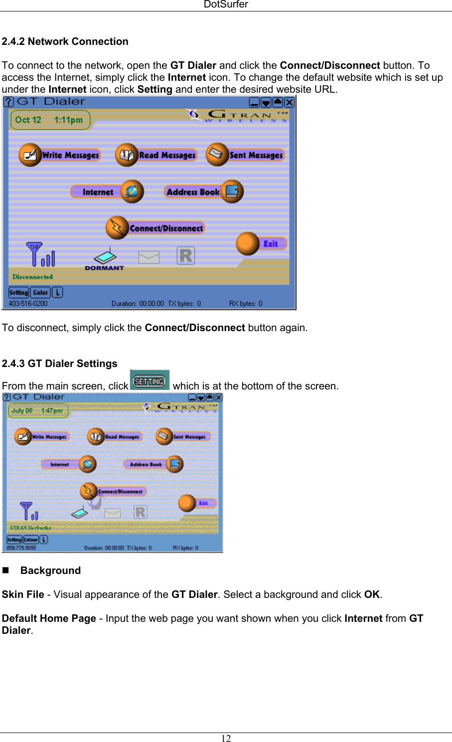 DotSurfer 2.4.2 Network Connection   To connect to the network, open the GT Dialer and click the Connect/Disconnect button. To access the Internet, simply click the Internet icon. To change the default website which is set up under the Internet icon, click Setting and enter the desired website URL.   To disconnect, simply click the Connect/Disconnect button again.    2.4.3 GT Dialer Settings   From the main screen, click  which is at the bottom of the screen.     Background   Skin File - Visual appearance of the GT Dialer. Select a background and click OK.  Default Home Page - Input the web page you want shown when you click Internet from GT Dialer.    12