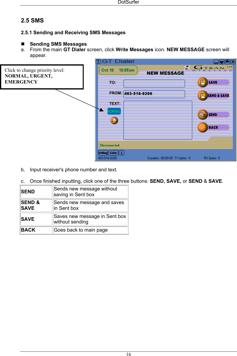 DotSurfer 2.5 SMS  2.5.1 Sending and Receiving SMS Messages   Sending SMS Messages  a.  From the main GT Dialer screen, click Write Messages icon. NEW MESSAGE screen will appear.  Click to change priority level: NORMAL, URGENT, EMERGENCY  b.  Input receiver&apos;s phone number and text.  c.  Once finished inputting, click one of the three buttons: SEND, SAVE, or SEND &amp; SAVE. SEND Sends new message without saving in Sent box SEND &amp; SAVE  Sends new message and saves in Sent box SAVE  Saves new message in Sent box without sending BACK  Goes back to main page   16