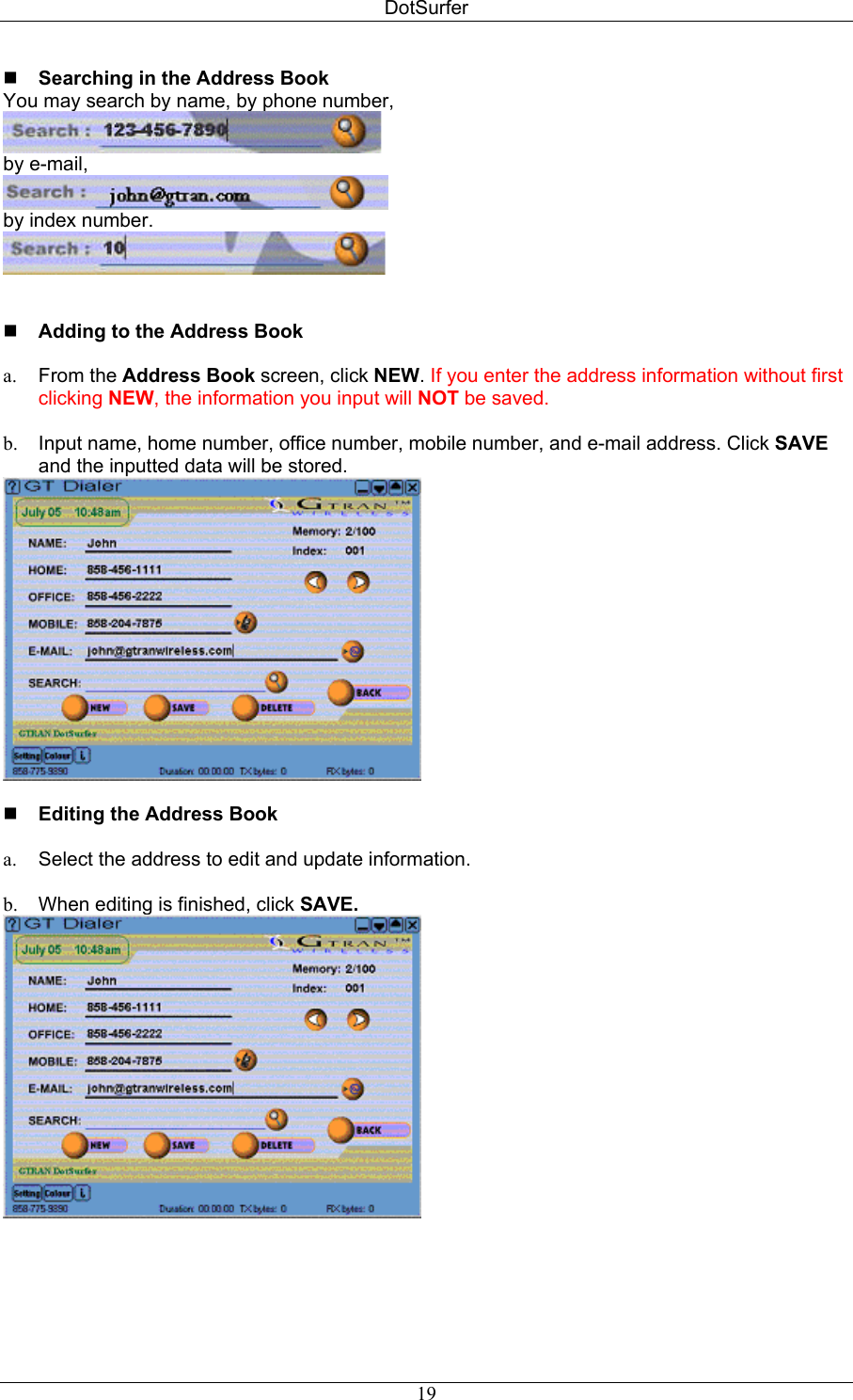 DotSurfer  Searching in the Address Book  You may search by name, by phone number,  by e-mail,  by index number.     Adding to the Address Book   From the Address Book screen, click NEW. If you enter the address information without first clicking NEW, the information you input will NOT be saved. a. b.  Input name, home number, office number, mobile number, and e-mail address. Click SAVE and the inputted data will be stored.    Editing the Address Book   a.  Select the address to edit and update information.  b.  When editing is finished, click SAVE.    19