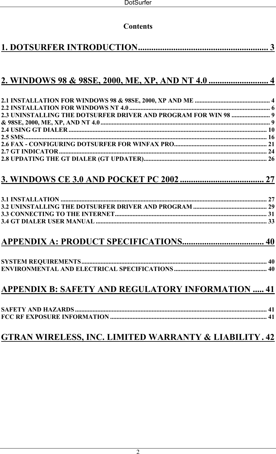 DotSurfer Contents 1. DOTSURFER INTRODUCTION........................................................... 3 2. WINDOWS 98 &amp; 98SE, 2000, ME, XP, AND NT 4.0 ........................... 4 2.1 INSTALLATION FOR WINDOWS 98 &amp; 98SE, 2000, XP AND ME ............................................... 4 2.2 INSTALLATION FOR WINDOWS NT 4.0 ........................................................................................ 6 2.3 UNINSTALLING THE DOTSURFER DRIVER AND PROGRAM FOR WIN 98 ........................ 9 &amp; 98SE, 2000, ME, XP, AND NT 4.0 .......................................................................................................... 9 2.4 USING GT DIALER ............................................................................................................................ 10 2.5 SMS........................................................................................................................................................ 16 2.6 FAX - CONFIGURING DOTSURFER FOR WINFAX PRO.......................................................... 21 2.7 GT INDICATOR.................................................................................................................................. 24 2.8 UPDATING THE GT DIALER (GT UPDATER)............................................................................. 26 3. WINDOWS CE 3.0 AND POCKET PC 2002 ...................................... 27 3.1 INSTALLATION ................................................................................................................................. 27 3.2 UNINSTALLING THE DOTSURFER DRIVER AND PROGRAM .............................................. 29 3.3 CONNECTING TO THE INTERNET............................................................................................... 31 3.4 GT DIALER USER MANUAL ........................................................................................................... 33 APPENDIX A: PRODUCT SPECIFICATIONS..................................... 40 SYSTEM REQUIREMENTS.................................................................................................................... 40 ENVIRONMENTAL AND ELECTRICAL SPECIFICATIONS .......................................................... 40 APPENDIX B: SAFETY AND REGULATORY INFORMATION ..... 41 SAFETY AND HAZARDS ........................................................................................................................ 41 FCC RF EXPOSURE INFORMATION .................................................................................................. 41 GTRAN WIRELESS, INC. LIMITED WARRANTY &amp; LIABILITY . 42   2