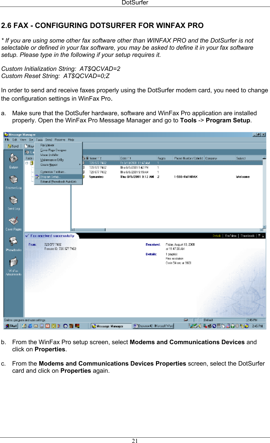 DotSurfer 2.6 FAX - CONFIGURING DOTSURFER FOR WINFAX PRO  * If you are using some other fax software other than WINFAX PRO and the DotSurfer is not selectable or defined in your fax software, you may be asked to define it in your fax software setup. Please type in the following if your setup requires it.  Custom Initialization String:  AT$QCVAD=2 Custom Reset String:  AT$QCVAD=0;Z  In order to send and receive faxes properly using the DotSurfer modem card, you need to change the configuration settings in WinFax Pro.  a.  Make sure that the DotSufer hardware, software and WinFax Pro application are installed properly. Open the WinFax Pro Message Manager and go to Tools -&gt; Program Setup.    b.  From the WinFax Pro setup screen, select Modems and Communications Devices and click on Properties.  c. From the Modems and Communications Devices Properties screen, select the DotSurfer card and click on Properties again.   21