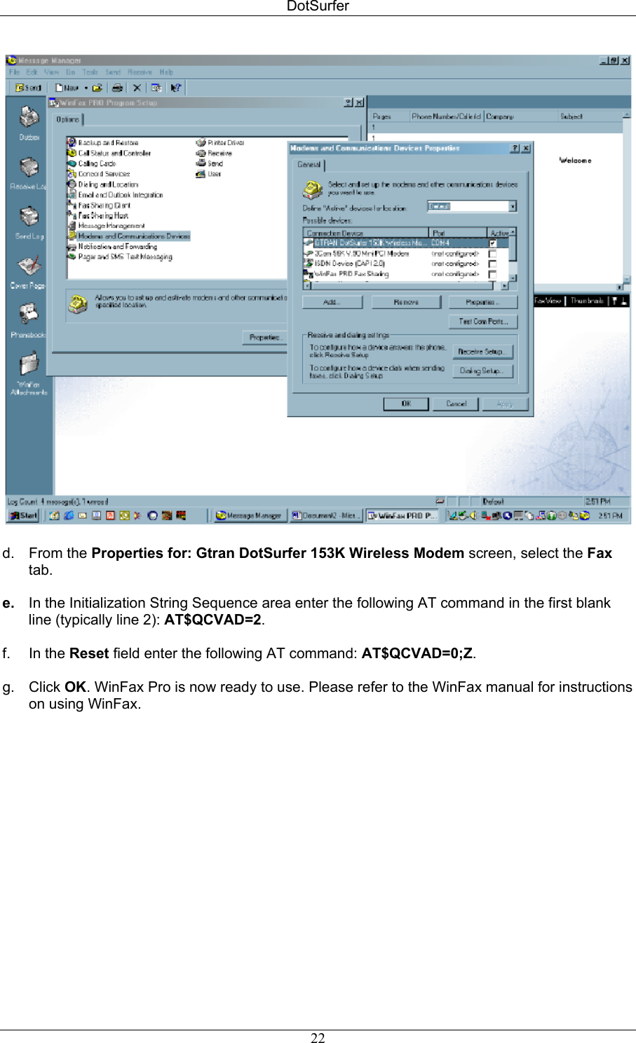 DotSurfer   d. From the Properties for: Gtran DotSurfer 153K Wireless Modem screen, select the Fax tab.  e.  In the Initialization String Sequence area enter the following AT command in the first blank line (typically line 2): AT$QCVAD=2.  f. In the Reset field enter the following AT command: AT$QCVAD=0;Z.  g. Click OK. WinFax Pro is now ready to use. Please refer to the WinFax manual for instructions on using WinFax.   22