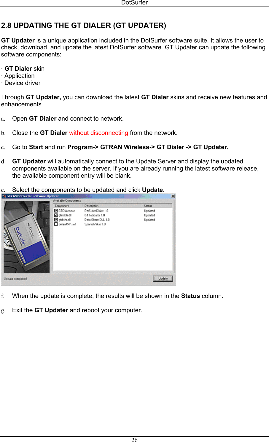 DotSurfer 2.8 UPDATING THE GT DIALER (GT UPDATER)   GT Updater is a unique application included in the DotSurfer software suite. It allows the user to check, download, and update the latest DotSurfer software. GT Updater can update the following software components:   · GT Dialer skin  · Application  · Device driver  Through GT Updater, you can download the latest GT Dialer skins and receive new features and enhancements.  a.  Open GT Dialer and connect to network.  b.  Close the GT Dialer without disconnecting from the network.  c.  Go to Start and run Program-&gt; GTRAN Wireless-&gt; GT Dialer -&gt; GT Updater.   d.  GT Updater will automatically connect to the Update Server and display the updated components available on the server. If you are already running the latest software release, the available component entry will be blank.  e.  Select the components to be updated and click Update.   f.  When the update is complete, the results will be shown in the Status column.  g.  Exit the GT Updater and reboot your computer.   26