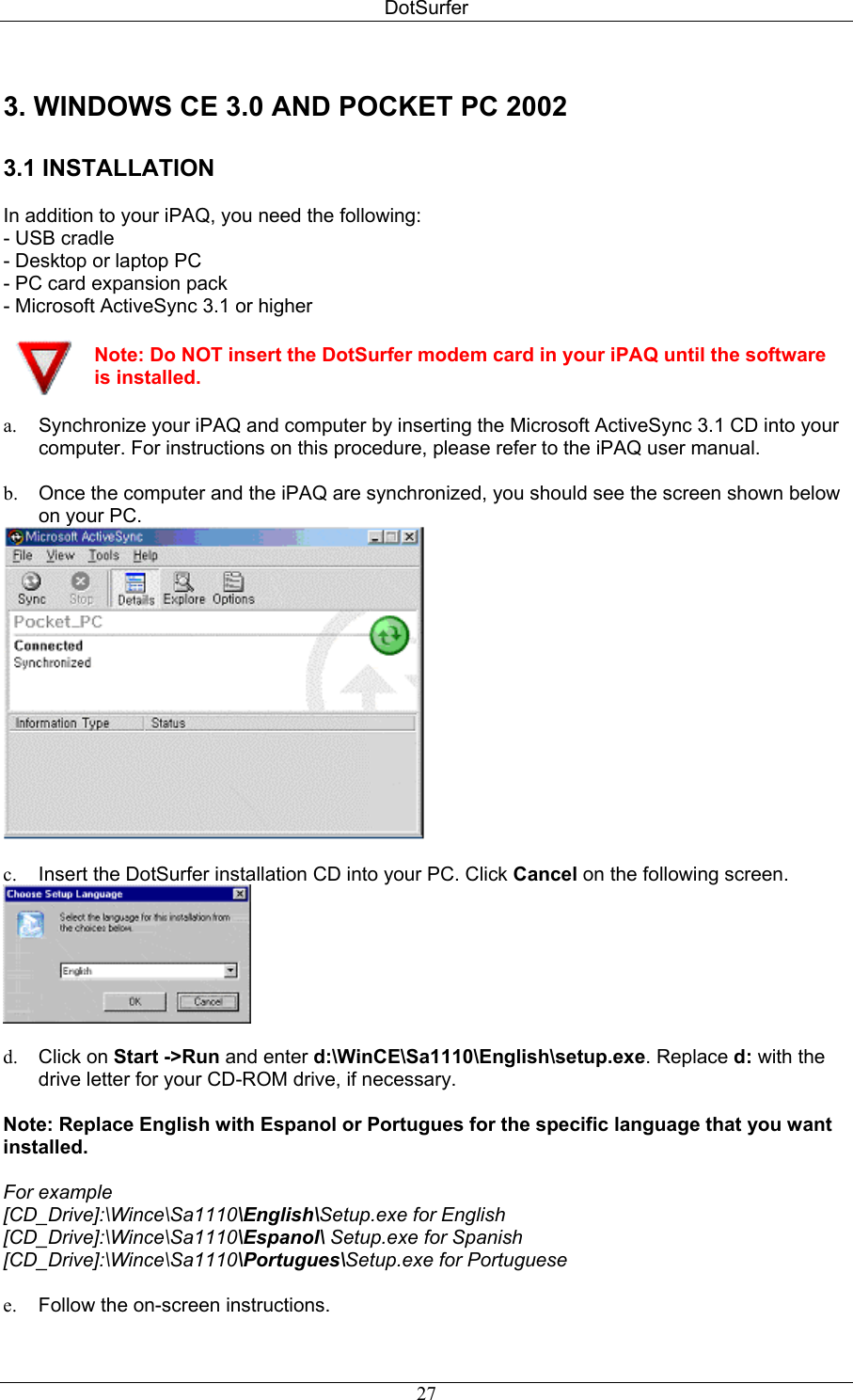 DotSurfer 3. WINDOWS CE 3.0 AND POCKET PC 2002  3.1 INSTALLATION   In addition to your iPAQ, you need the following: - USB cradle  - Desktop or laptop PC  - PC card expansion pack  - Microsoft ActiveSync 3.1 or higher   Note: Do NOT insert the DotSurfer modem card in your iPAQ until the software is installed. a.  Synchronize your iPAQ and computer by inserting the Microsoft ActiveSync 3.1 CD into your computer. For instructions on this procedure, please refer to the iPAQ user manual.  b.  Once the computer and the iPAQ are synchronized, you should see the screen shown below on your PC.   c.  Insert the DotSurfer installation CD into your PC. Click Cancel on the following screen.   d.  Click on Start -&gt;Run and enter d:\WinCE\Sa1110\English\setup.exe. Replace d: with the drive letter for your CD-ROM drive, if necessary.  Note: Replace English with Espanol or Portugues for the specific language that you want installed.   For example  [CD_Drive]:\Wince\Sa1110\English\Setup.exe for English  [CD_Drive]:\Wince\Sa1110\Espanol\ Setup.exe for Spanish  [CD_Drive]:\Wince\Sa1110\Portugues\Setup.exe for Portuguese   e.  Follow the on-screen instructions.  27