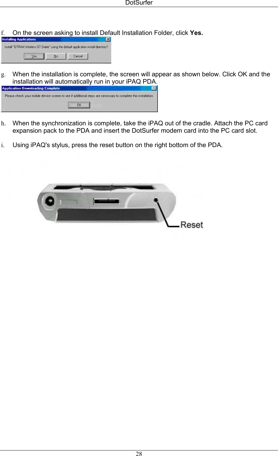 DotSurfer  f.  On the screen asking to install Default Installation Folder, click Yes.   g.  When the installation is complete, the screen will appear as shown below. Click OK and the installation will automatically run in your iPAQ PDA.   h.  When the synchronization is complete, take the iPAQ out of the cradle. Attach the PC card expansion pack to the PDA and insert the DotSurfer modem card into the PC card slot.  i.  Using iPAQ&apos;s stylus, press the reset button on the right bottom of the PDA.     28