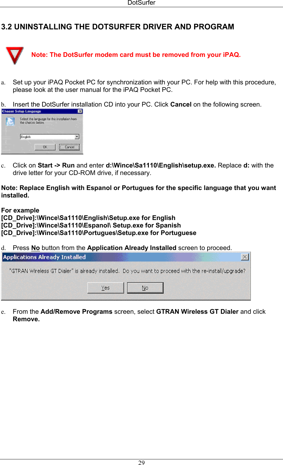 DotSurfer 3.2 UNINSTALLING THE DOTSURFER DRIVER AND PROGRAM     Note: The DotSurfer modem card must be removed from your iPAQ.   a.  Set up your iPAQ Pocket PC for synchronization with your PC. For help with this procedure, please look at the user manual for the iPAQ Pocket PC.  b.  Insert the DotSurfer installation CD into your PC. Click Cancel on the following screen.   c.  Click on Start -&gt; Run and enter d:\Wince\Sa1110\English\setup.exe. Replace d: with the drive letter for your CD-ROM drive, if necessary.  Note: Replace English with Espanol or Portugues for the specific language that you want installed.   For example  [CD_Drive]:\Wince\Sa1110\English\Setup.exe for English  [CD_Drive]:\Wince\Sa1110\Espanol\ Setup.exe for Spanish  [CD_Drive]:\Wince\Sa1110\Portugues\Setup.exe for Portuguese   d.  Press No button from the Application Already Installed screen to proceed.   e.  From the Add/Remove Programs screen, select GTRAN Wireless GT Dialer and click Remove.  29