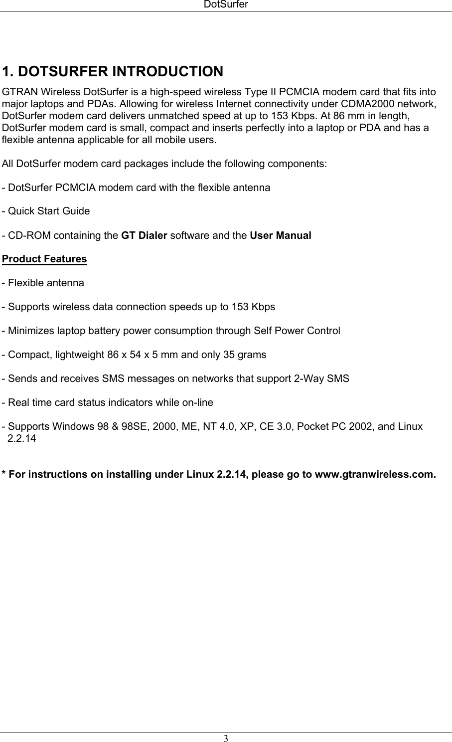 DotSurfer  1. DOTSURFER INTRODUCTION  GTRAN Wireless DotSurfer is a high-speed wireless Type II PCMCIA modem card that fits into major laptops and PDAs. Allowing for wireless Internet connectivity under CDMA2000 network, DotSurfer modem card delivers unmatched speed at up to 153 Kbps. At 86 mm in length, DotSurfer modem card is small, compact and inserts perfectly into a laptop or PDA and has a flexible antenna applicable for all mobile users.  All DotSurfer modem card packages include the following components:  - DotSurfer PCMCIA modem card with the flexible antenna  - Quick Start Guide  - CD-ROM containing the GT Dialer software and the User Manual  Product Features  - Flexible antenna   - Supports wireless data connection speeds up to 153 Kbps   - Minimizes laptop battery power consumption through Self Power Control  - Compact, lightweight 86 x 54 x 5 mm and only 35 grams  - Sends and receives SMS messages on networks that support 2-Way SMS   - Real time card status indicators while on-line   - Supports Windows 98 &amp; 98SE, 2000, ME, NT 4.0, XP, CE 3.0, Pocket PC 2002, and Linux      2.2.14   * For instructions on installing under Linux 2.2.14, please go to www.gtranwireless.com.    3