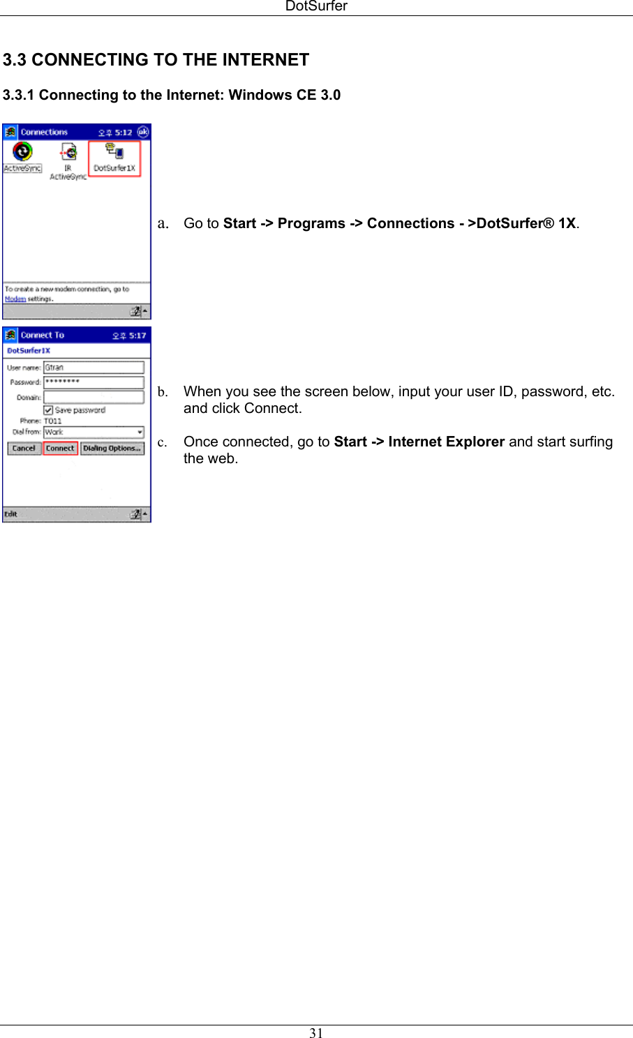 DotSurfer 3.3 CONNECTING TO THE INTERNET  3.3.1 Connecting to the Internet: Windows CE 3.0    a.  Go to Start -&gt; Programs -&gt; Connections - &gt;DotSurfer® 1X.   b.  When you see the screen below, input your user ID, password, etc. and click Connect.  c.  Once connected, go to Start -&gt; Internet Explorer and start surfing the web.   31