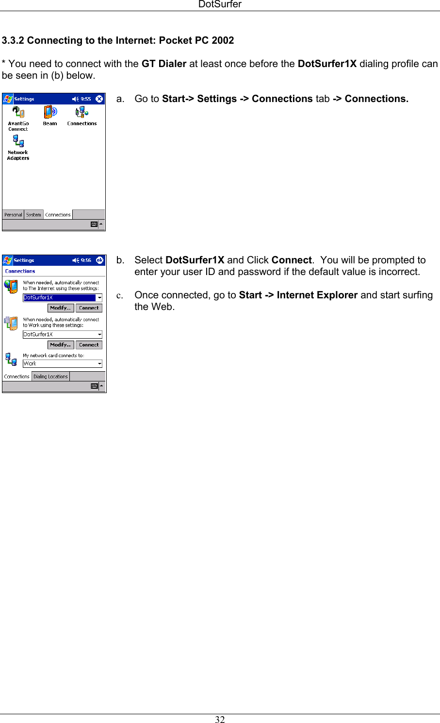 DotSurfer 3.3.2 Connecting to the Internet: Pocket PC 2002  * You need to connect with the GT Dialer at least once before the DotSurfer1X dialing profile can be seen in (b) below.     a. Go to Start-&gt; Settings -&gt; Connections tab -&gt; Connections.   b. Select DotSurfer1X and Click Connect.  You will be prompted to enter your user ID and password if the default value is incorrect.  c.  Once connected, go to Start -&gt; Internet Explorer and start surfing the Web.  32