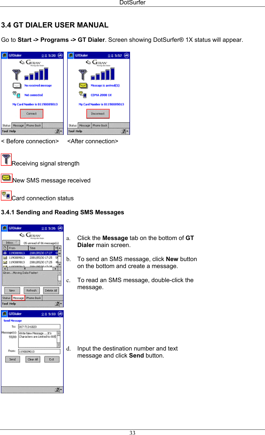 DotSurfer 3.4 GT DIALER USER MANUAL   Go to Start -&gt; Programs -&gt; GT Dialer. Screen showing DotSurfer® 1X status will appear.      &lt; Before connection&gt; &lt;After connection&gt;   Receiving signal strength  New SMS message received   Card connection status  3.4.1 Sending and Reading SMS Messages      a.  Click the Message tab on the bottom of GT Dialer main screen.  b.  To send an SMS message, click New button on the bottom and create a message.  c.  To read an SMS message, double-click the message.   d.  Input the destination number and text message and click Send button.     33