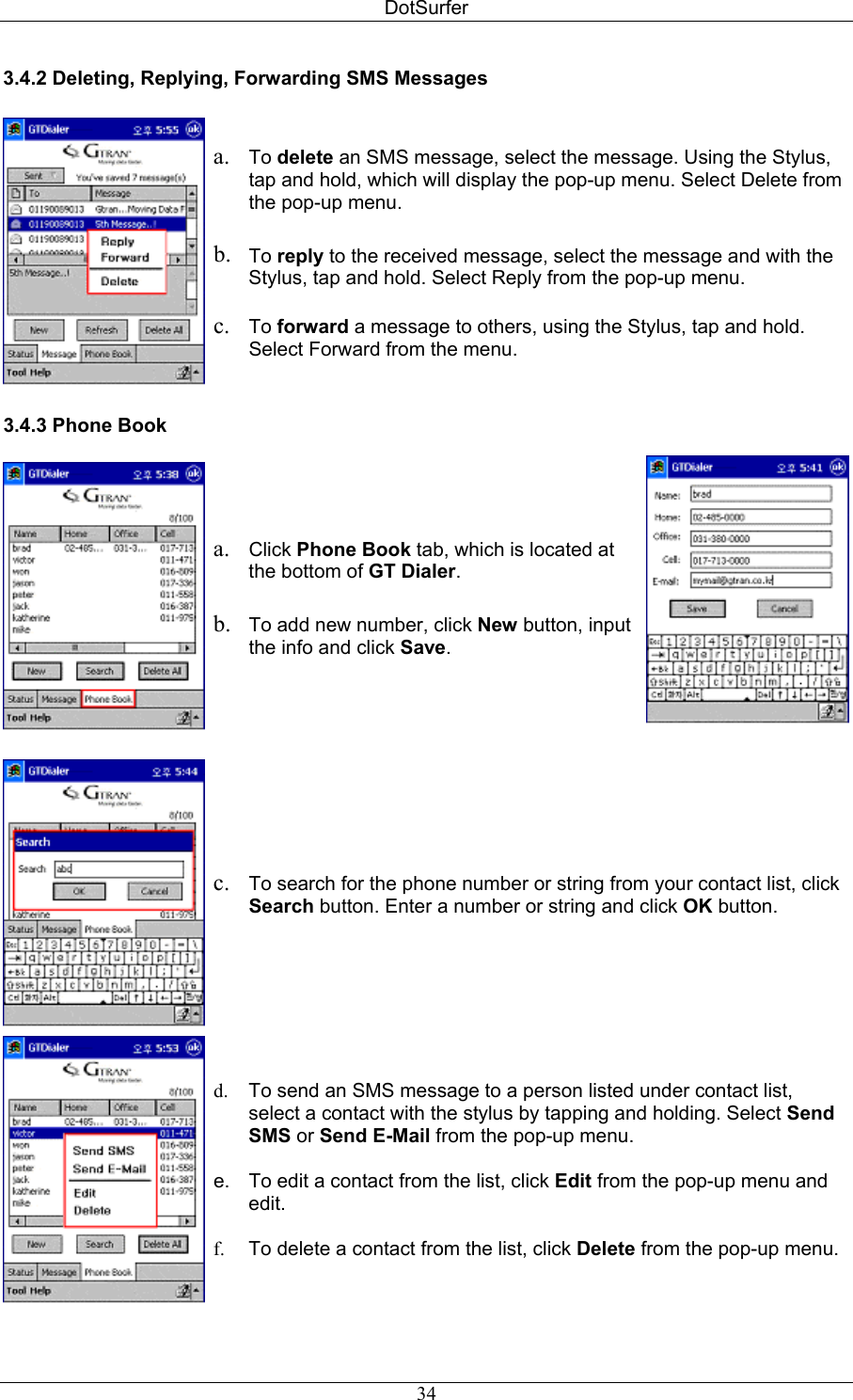 DotSurfer 3.4.2 Deleting, Replying, Forwarding SMS Messages    a.  To delete an SMS message, select the message. Using the Stylus, tap and hold, which will display the pop-up menu. Select Delete from the pop-up menu.   b.  To reply to the received message, select the message and with the Stylus, tap and hold. Select Reply from the pop-up menu.  c.  To forward a message to others, using the Stylus, tap and hold. Select Forward from the menu.  3.4.3 Phone Book   a.  Click Phone Book tab, which is located at the bottom of GT Dialer.  b.  To add new number, click New button, input the info and click Save.   c.  To search for the phone number or string from your contact list, click Search button. Enter a number or string and click OK button.  d.  To send an SMS message to a person listed under contact list, select a contact with the stylus by tapping and holding. Select Send SMS or Send E-Mail from the pop-up menu.  e.  To edit a contact from the list, click Edit from the pop-up menu and edit.  f.  To delete a contact from the list, click Delete from the pop-up menu.   34