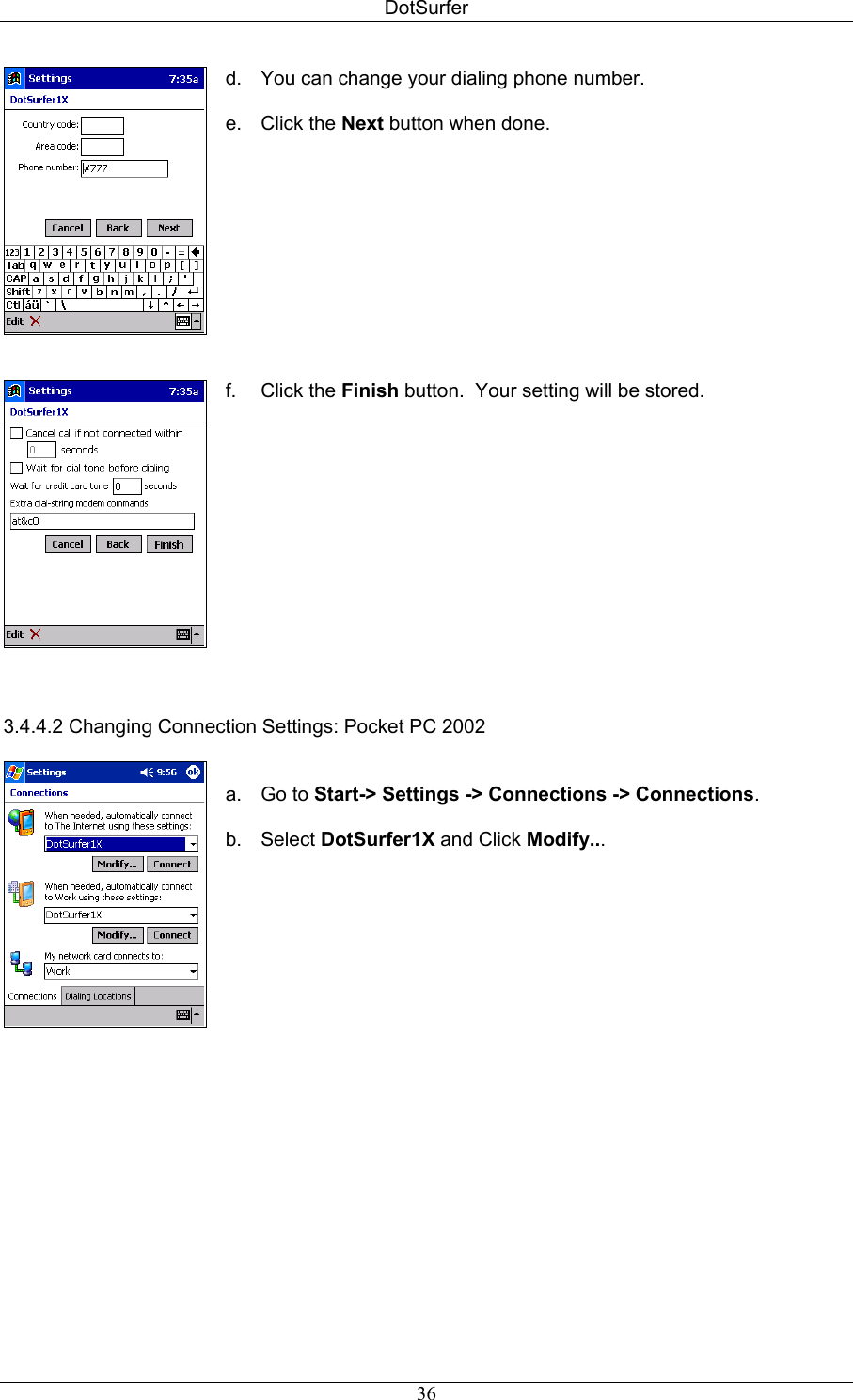 DotSurfer    d.  You can change your dialing phone number.  e. Click the Next button when done.   f. Click the Finish button.  Your setting will be stored.   3.4.4.2 Changing Connection Settings: Pocket PC 2002      a. Go to Start-&gt; Settings -&gt; Connections -&gt; Connections.  b. Select DotSurfer1X and Click Modify...     36