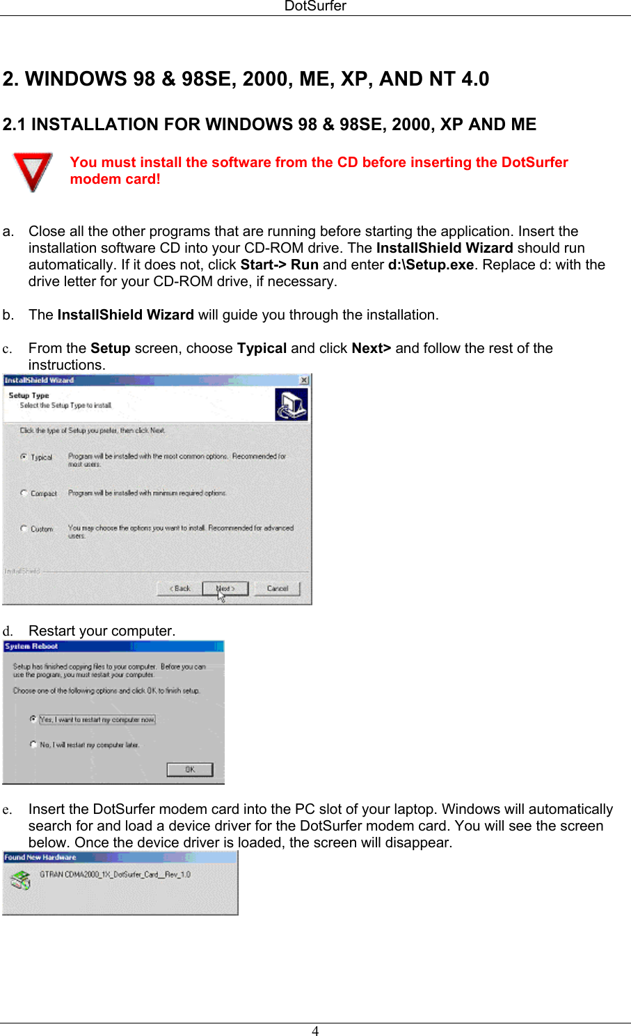 DotSurfer 2. WINDOWS 98 &amp; 98SE, 2000, ME, XP, AND NT 4.0  2.1 INSTALLATION FOR WINDOWS 98 &amp; 98SE, 2000, XP AND ME   You must install the software from the CD before inserting the DotSurfer modem card!   a.  Close all the other programs that are running before starting the application. Insert the installation software CD into your CD-ROM drive. The InstallShield Wizard should run automatically. If it does not, click Start-&gt; Run and enter d:\Setup.exe. Replace d: with the drive letter for your CD-ROM drive, if necessary.  b. The InstallShield Wizard will guide you through the installation.   c.  From the Setup screen, choose Typical and click Next&gt; and follow the rest of the instructions.   d.  Restart your computer.   e.  Insert the DotSurfer modem card into the PC slot of your laptop. Windows will automatically search for and load a device driver for the DotSurfer modem card. You will see the screen below. Once the device driver is loaded, the screen will disappear.     4