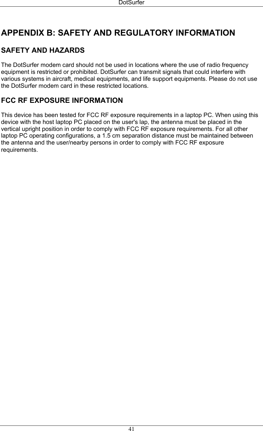 DotSurfer APPENDIX B: SAFETY AND REGULATORY INFORMATION   SAFETY AND HAZARDS  The DotSurfer modem card should not be used in locations where the use of radio frequency equipment is restricted or prohibited. DotSurfer can transmit signals that could interfere with various systems in aircraft, medical equipments, and life support equipments. Please do not use the DotSurfer modem card in these restricted locations.  FCC RF EXPOSURE INFORMATION  This device has been tested for FCC RF exposure requirements in a laptop PC. When using this device with the host laptop PC placed on the user&apos;s lap, the antenna must be placed in the vertical upright position in order to comply with FCC RF exposure requirements. For all other laptop PC operating configurations, a 1.5 cm separation distance must be maintained between the antenna and the user/nearby persons in order to comply with FCC RF exposure requirements.   41