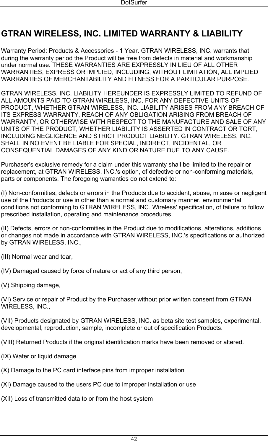 DotSurfer GTRAN WIRELESS, INC. LIMITED WARRANTY &amp; LIABILITY   Warranty Period: Products &amp; Accessories - 1 Year. GTRAN WIRELESS, INC. warrants that during the warranty period the Product will be free from defects in material and workmanship under normal use. THESE WARRANTIES ARE EXPRESSLY IN LIEU OF ALL OTHER WARRANTIES, EXPRESS OR IMPLIED, INCLUDING, WITHOUT LIMITATION, ALL IMPLIED WARRANTIES OF MERCHANTABILITY AND FITNESS FOR A PARTICULAR PURPOSE.   GTRAN WIRELESS, INC. LIABILITY HEREUNDER IS EXPRESSLY LIMITED TO REFUND OF ALL AMOUNTS PAID TO GTRAN WIRELESS, INC. FOR ANY DEFECTIVE UNITS OF PRODUCT, WHETHER GTRAN WIRELESS, INC. LIABILITY ARISES FROM ANY BREACH OF ITS EXPRESS WARRANTY, REACH OF ANY OBLIGATION ARISING FROM BREACH OF WARRANTY, OR OTHERWISE WITH RESPECT TO THE MANUFACTURE AND SALE OF ANY UNITS OF THE PRODUCT, WHETHER LIABILITY IS ASSERTED IN CONTRACT OR TORT, INCLUDING NEGLIGENCE AND STRICT PRODUCT LIABILITY. GTRAN WIRELESS, INC. SHALL IN NO EVENT BE LIABLE FOR SPECIAL, INDIRECT, INCIDENTAL, OR CONSEQUENTIAL DAMAGES OF ANY KIND OR NATURE DUE TO ANY CAUSE.   Purchaser&apos;s exclusive remedy for a claim under this warranty shall be limited to the repair or replacement, at GTRAN WIRELESS, INC.&apos;s option, of defective or non-conforming materials, parts or components. The foregoing warranties do not extend to:   (I) Non-conformities, defects or errors in the Products due to accident, abuse, misuse or negligent use of the Products or use in other than a normal and customary manner, environmental conditions not conforming to GTRAN WIRELESS, INC. Wireless&apos; specification, of failure to follow prescribed installation, operating and maintenance procedures,   (II) Defects, errors or non-conformities in the Product due to modifications, alterations, additions or changes not made in accordance with GTRAN WIRELESS, INC.&apos;s specifications or authorized by GTRAN WIRELESS, INC.,   (III) Normal wear and tear,   (IV) Damaged caused by force of nature or act of any third person,   (V) Shipping damage,   (VI) Service or repair of Product by the Purchaser without prior written consent from GTRAN WIRELESS, INC.,   (VII) Products designated by GTRAN WIRELESS, INC. as beta site test samples, experimental, developmental, reproduction, sample, incomplete or out of specification Products.   (VIII) Returned Products if the original identification marks have been removed or altered.   (IX) Water or liquid damage  (X) Damage to the PC card interface pins from improper installation  (XI) Damage caused to the users PC due to improper installation or use  (XII) Loss of transmitted data to or from the host system   42