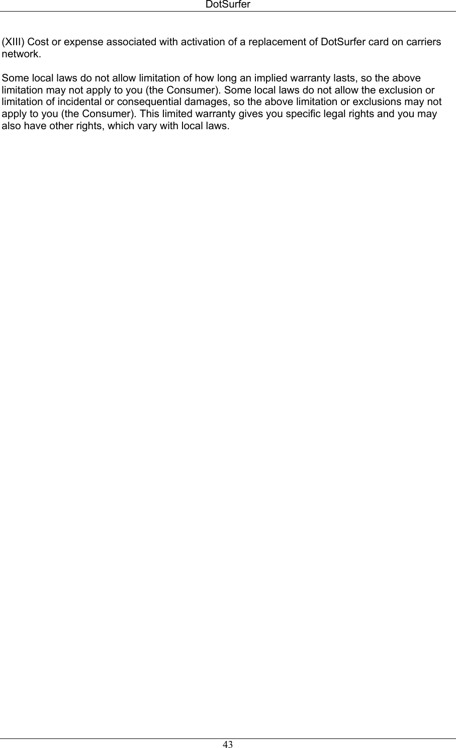 DotSurfer (XIII) Cost or expense associated with activation of a replacement of DotSurfer card on carriers network.   Some local laws do not allow limitation of how long an implied warranty lasts, so the above limitation may not apply to you (the Consumer). Some local laws do not allow the exclusion or limitation of incidental or consequential damages, so the above limitation or exclusions may not apply to you (the Consumer). This limited warranty gives you specific legal rights and you may also have other rights, which vary with local laws.  43