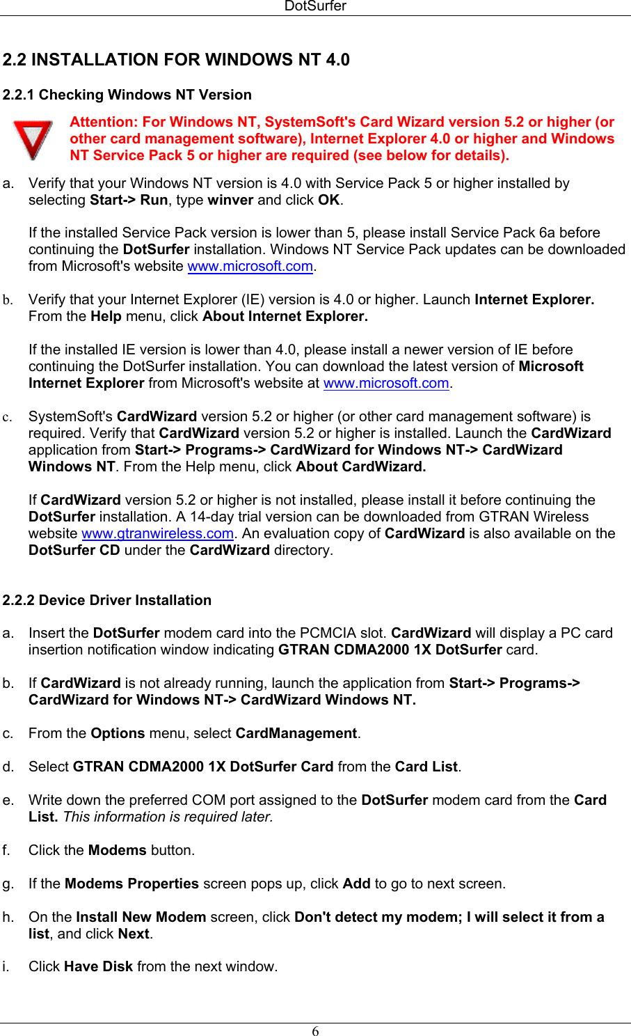 DotSurfer 2.2 INSTALLATION FOR WINDOWS NT 4.0  2.2.1 Checking Windows NT Version   Attention: For Windows NT, SystemSoft&apos;s Card Wizard version 5.2 or higher (or other card management software), Internet Explorer 4.0 or higher and Windows NT Service Pack 5 or higher are required (see below for details). a.  Verify that your Windows NT version is 4.0 with Service Pack 5 or higher installed by selecting Start-&gt; Run, type winver and click OK.  If the installed Service Pack version is lower than 5, please install Service Pack 6a before continuing the DotSurfer installation. Windows NT Service Pack updates can be downloaded from Microsoft&apos;s website www.microsoft.com.  b.  Verify that your Internet Explorer (IE) version is 4.0 or higher. Launch Internet Explorer. From the Help menu, click About Internet Explorer.   If the installed IE version is lower than 4.0, please install a newer version of IE before continuing the DotSurfer installation. You can download the latest version of Microsoft Internet Explorer from Microsoft&apos;s website at www.microsoft.com.  c.  SystemSoft&apos;s CardWizard version 5.2 or higher (or other card management software) is required. Verify that CardWizard version 5.2 or higher is installed. Launch the CardWizard application from Start-&gt; Programs-&gt; CardWizard for Windows NT-&gt; CardWizard Windows NT. From the Help menu, click About CardWizard.   If CardWizard version 5.2 or higher is not installed, please install it before continuing the DotSurfer installation. A 14-day trial version can be downloaded from GTRAN Wireless website www.gtranwireless.com. An evaluation copy of CardWizard is also available on the DotSurfer CD under the CardWizard directory.   2.2.2 Device Driver Installation   a. Insert the DotSurfer modem card into the PCMCIA slot. CardWizard will display a PC card insertion notification window indicating GTRAN CDMA2000 1X DotSurfer card.  b. If CardWizard is not already running, launch the application from Start-&gt; Programs-&gt; CardWizard for Windows NT-&gt; CardWizard Windows NT.  c. From the Options menu, select CardManagement.  d. Select GTRAN CDMA2000 1X DotSurfer Card from the Card List.  e.  Write down the preferred COM port assigned to the DotSurfer modem card from the Card List. This information is required later.  f. Click the Modems button.  g. If the Modems Properties screen pops up, click Add to go to next screen.  h. On the Install New Modem screen, click Don&apos;t detect my modem; I will select it from a list, and click Next.  i. Click Have Disk from the next window.  6