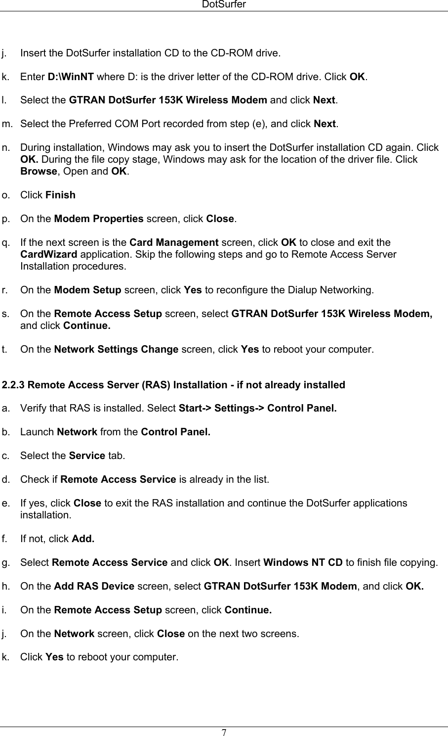 DotSurfer  j.  Insert the DotSurfer installation CD to the CD-ROM drive.  k. Enter D:\WinNT where D: is the driver letter of the CD-ROM drive. Click OK.  l. Select the GTRAN DotSurfer 153K Wireless Modem and click Next.  m.  Select the Preferred COM Port recorded from step (e), and click Next.  n.  During installation, Windows may ask you to insert the DotSurfer installation CD again. Click OK. During the file copy stage, Windows may ask for the location of the driver file. Click Browse, Open and OK.  o. Click Finish  p. On the Modem Properties screen, click Close.  q.  If the next screen is the Card Management screen, click OK to close and exit the CardWizard application. Skip the following steps and go to Remote Access Server Installation procedures.  r. On the Modem Setup screen, click Yes to reconfigure the Dialup Networking.  s. On the Remote Access Setup screen, select GTRAN DotSurfer 153K Wireless Modem, and click Continue.  t. On the Network Settings Change screen, click Yes to reboot your computer.   2.2.3 Remote Access Server (RAS) Installation - if not already installed    a.  Verify that RAS is installed. Select Start-&gt; Settings-&gt; Control Panel.   b. Launch Network from the Control Panel.  c. Select the Service tab.  d. Check if Remote Access Service is already in the list.  e.  If yes, click Close to exit the RAS installation and continue the DotSurfer applications installation.  f.  If not, click Add.  g. Select Remote Access Service and click OK. Insert Windows NT CD to finish file copying.  h. On the Add RAS Device screen, select GTRAN DotSurfer 153K Modem, and click OK.  i. On the Remote Access Setup screen, click Continue.  j. On the Network screen, click Close on the next two screens.  k. Click Yes to reboot your computer.     7