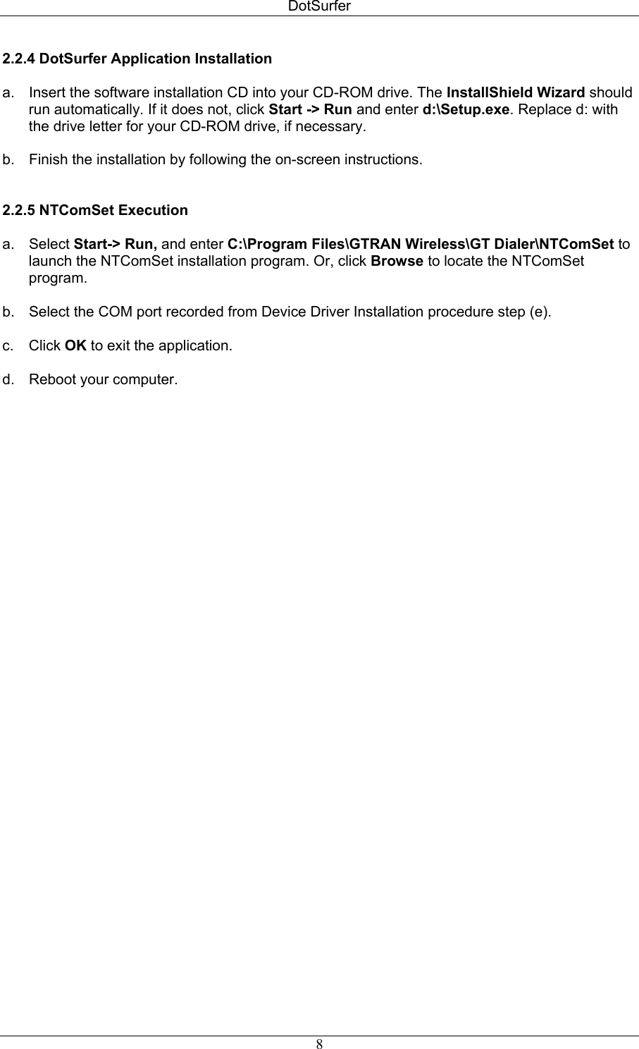 DotSurfer 2.2.4 DotSurfer Application Installation   a.  Insert the software installation CD into your CD-ROM drive. The InstallShield Wizard should run automatically. If it does not, click Start -&gt; Run and enter d:\Setup.exe. Replace d: with the drive letter for your CD-ROM drive, if necessary.   b.  Finish the installation by following the on-screen instructions.   2.2.5 NTComSet Execution   a. Select Start-&gt; Run, and enter C:\Program Files\GTRAN Wireless\GT Dialer\NTComSet to launch the NTComSet installation program. Or, click Browse to locate the NTComSet program.  b.  Select the COM port recorded from Device Driver Installation procedure step (e).  c. Click OK to exit the application.  d. Reboot your computer.   8