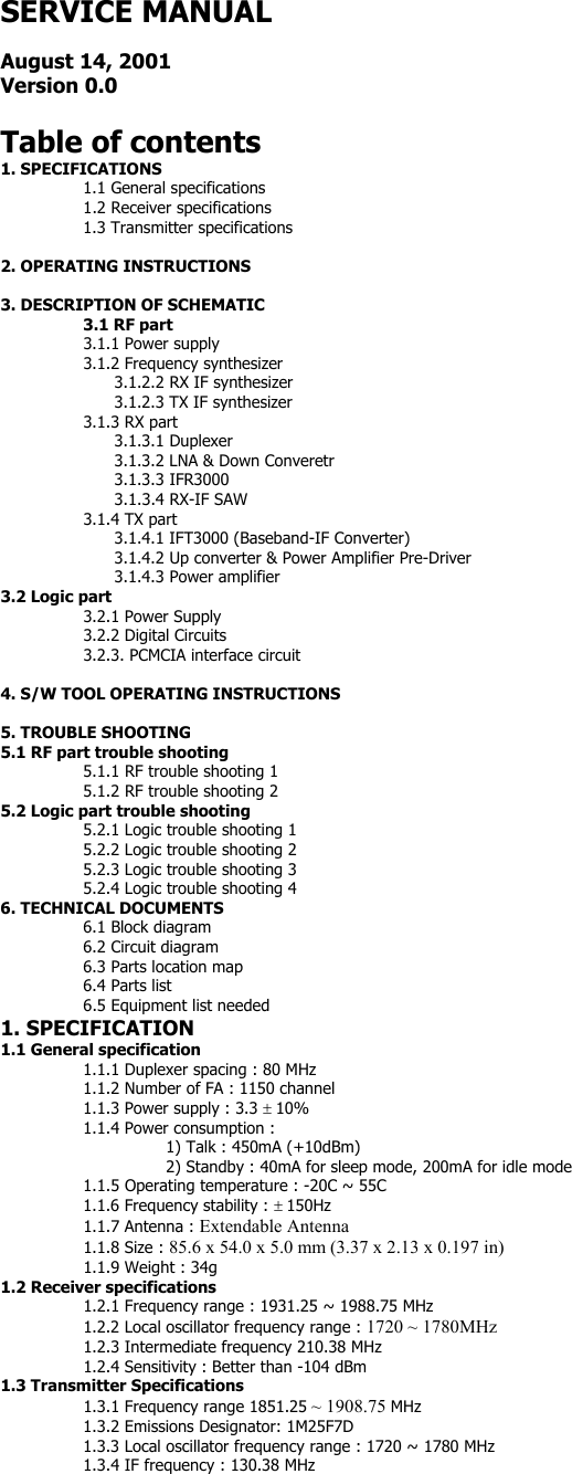 SERVICE MANUAL  August 14, 2001 Version 0.0  Table of contents 1. SPECIFICATIONS 1.1 General specifications 1.2 Receiver specifications 1.3 Transmitter specifications  2. OPERATING INSTRUCTIONS  3. DESCRIPTION OF SCHEMATIC   3.1 RF part   3.1.1 Power supply   3.1.2 Frequency synthesizer     3.1.2.2 RX IF synthesizer     3.1.2.3 TX IF synthesizer   3.1.3 RX part   3.1.3.1 Duplexer     3.1.3.2 LNA &amp; Down Converetr   3.1.3.3 IFR3000     3.1.3.4 RX-IF SAW   3.1.4 TX part     3.1.4.1 IFT3000 (Baseband-IF Converter)     3.1.4.2 Up converter &amp; Power Amplifier Pre-Driver     3.1.4.3 Power amplifier 3.2 Logic part     3.2.1 Power Supply   3.2.2 Digital Circuits   3.2.3. PCMCIA interface circuit  4. S/W TOOL OPERATING INSTRUCTIONS  5. TROUBLE SHOOTING 5.1 RF part trouble shooting 5.1.1 RF trouble shooting 1 5.1.2 RF trouble shooting 2 5.2 Logic part trouble shooting 5.2.1 Logic trouble shooting 1 5.2.2 Logic trouble shooting 2 5.2.3 Logic trouble shooting 3 5.2.4 Logic trouble shooting 4 6. TECHNICAL DOCUMENTS 6.1 Block diagram 6.2 Circuit diagram 6.3 Parts location map 6.4 Parts list 6.5 Equipment list needed 1. SPECIFICATION 1.1 General specification 1.1.1 Duplexer spacing : 80 MHz 1.1.2 Number of FA : 1150 channel 1.1.3 Power supply : 3.3 ± 10% 1.1.4 Power consumption : 1) Talk : 450mA (+10dBm) 2) Standby : 40mA for sleep mode, 200mA for idle mode 1.1.5 Operating temperature : -20C ~ 55C 1.1.6 Frequency stability : ± 150Hz 1.1.7 Antenna : Extendable Antenna 1.1.8 Size : 85.6 x 54.0 x 5.0 mm (3.37 x 2.13 x 0.197 in) 1.1.9 Weight : 34g 1.2 Receiver specifications 1.2.1 Frequency range : 1931.25 ~ 1988.75 MHz 1.2.2 Local oscillator frequency range : 1720 ~ 1780MHz 1.2.3 Intermediate frequency 210.38 MHz 1.2.4 Sensitivity : Better than -104 dBm 1.3 Transmitter Specifications 1.3.1 Frequency range 1851.25 ~ 1908.75 MHz 1.3.2 Emissions Designator: 1M25F7D 1.3.3 Local oscillator frequency range : 1720 ~ 1780 MHz 1.3.4 IF frequency : 130.38 MHz 