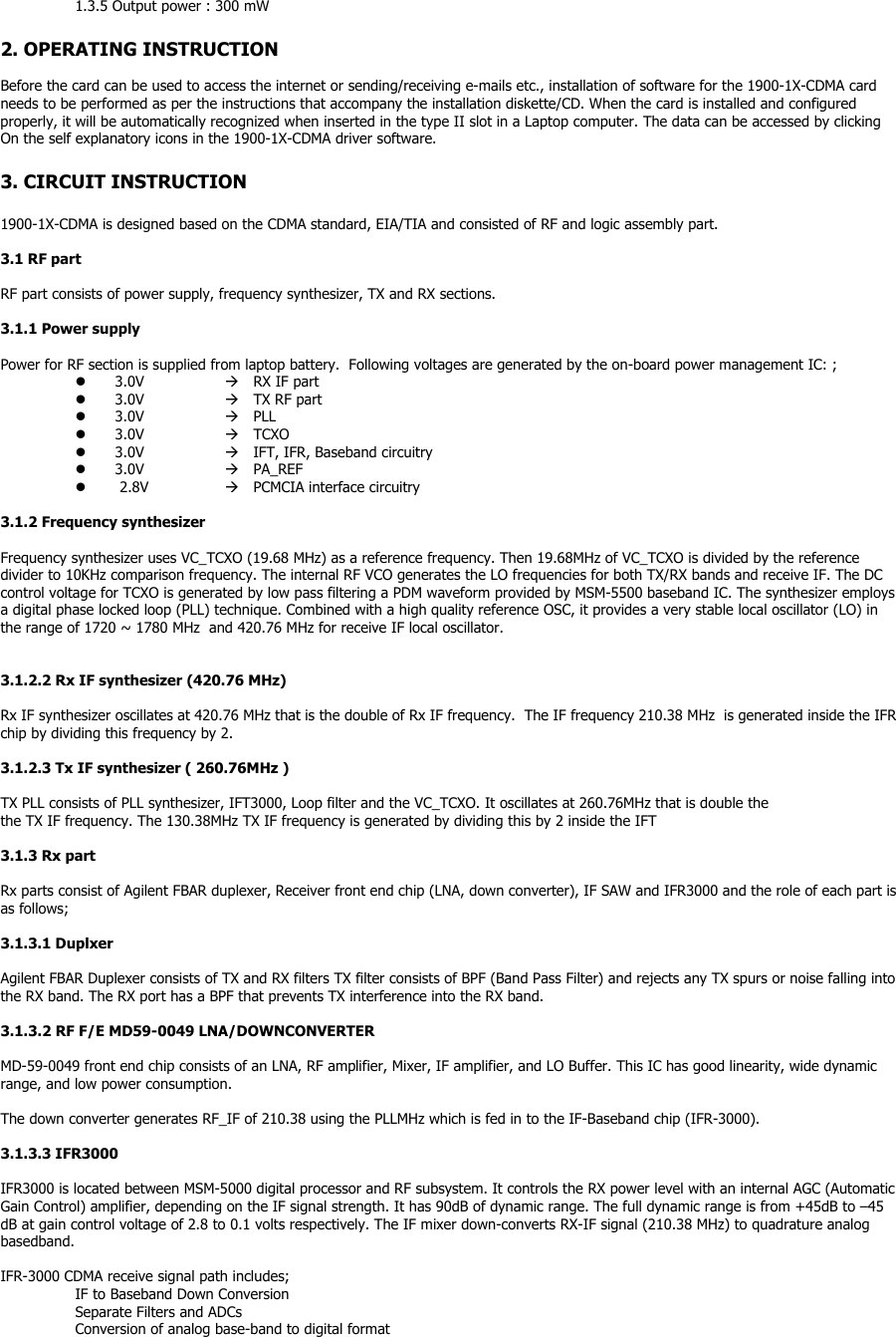 1.3.5 Output power : 300 mW  2. OPERATING INSTRUCTION  Before the card can be used to access the internet or sending/receiving e-mails etc., installation of software for the 1900-1X-CDMA card needs to be performed as per the instructions that accompany the installation diskette/CD. When the card is installed and configured properly, it will be automatically recognized when inserted in the type II slot in a Laptop computer. The data can be accessed by clicking   On the self explanatory icons in the 1900-1X-CDMA driver software.  3. CIRCUIT INSTRUCTION  1900-1X-CDMA is designed based on the CDMA standard, EIA/TIA and consisted of RF and logic assembly part.  3.1 RF part  RF part consists of power supply, frequency synthesizer, TX and RX sections.  3.1.1 Power supply  Power for RF section is supplied from laptop battery.  Following voltages are generated by the on-board power management IC: ;   3.0V     RX IF part   3.0V     TX RF part   3.0V     PLL   3.0V     TCXO   3.0V     IFT, IFR, Baseband circuitry   3.0V     PA_REF    2.8V    PCMCIA interface circuitry  3.1.2 Frequency synthesizer  Frequency synthesizer uses VC_TCXO (19.68 MHz) as a reference frequency. Then 19.68MHz of VC_TCXO is divided by the reference divider to 10KHz comparison frequency. The internal RF VCO generates the LO frequencies for both TX/RX bands and receive IF. The DC control voltage for TCXO is generated by low pass filtering a PDM waveform provided by MSM-5500 baseband IC. The synthesizer employs a digital phase locked loop (PLL) technique. Combined with a high quality reference OSC, it provides a very stable local oscillator (LO) in the range of 1720 ~ 1780 MHz  and 420.76 MHz for receive IF local oscillator.   3.1.2.2 Rx IF synthesizer (420.76 MHz)  Rx IF synthesizer oscillates at 420.76 MHz that is the double of Rx IF frequency.  The IF frequency 210.38 MHz  is generated inside the IFR chip by dividing this frequency by 2.  3.1.2.3 Tx IF synthesizer ( 260.76MHz )  TX PLL consists of PLL synthesizer, IFT3000, Loop filter and the VC_TCXO. It oscillates at 260.76MHz that is double the the TX IF frequency. The 130.38MHz TX IF frequency is generated by dividing this by 2 inside the IFT   3.1.3 Rx part  Rx parts consist of Agilent FBAR duplexer, Receiver front end chip (LNA, down converter), IF SAW and IFR3000 and the role of each part is as follows;  3.1.3.1 Duplxer  Agilent FBAR Duplexer consists of TX and RX filters TX filter consists of BPF (Band Pass Filter) and rejects any TX spurs or noise falling into the RX band. The RX port has a BPF that prevents TX interference into the RX band.   3.1.3.2 RF F/E MD59-0049 LNA/DOWNCONVERTER  MD-59-0049 front end chip consists of an LNA, RF amplifier, Mixer, IF amplifier, and LO Buffer. This IC has good linearity, wide dynamic range, and low power consumption.  The down converter generates RF_IF of 210.38 using the PLLMHz which is fed in to the IF-Baseband chip (IFR-3000).  3.1.3.3 IFR3000  IFR3000 is located between MSM-5000 digital processor and RF subsystem. It controls the RX power level with an internal AGC (Automatic Gain Control) amplifier, depending on the IF signal strength. It has 90dB of dynamic range. The full dynamic range is from +45dB to –45 dB at gain control voltage of 2.8 to 0.1 volts respectively. The IF mixer down-converts RX-IF signal (210.38 MHz) to quadrature analog basedband.   IFR-3000 CDMA receive signal path includes; IF to Baseband Down Conversion Separate Filters and ADCs Conversion of analog base-band to digital format 