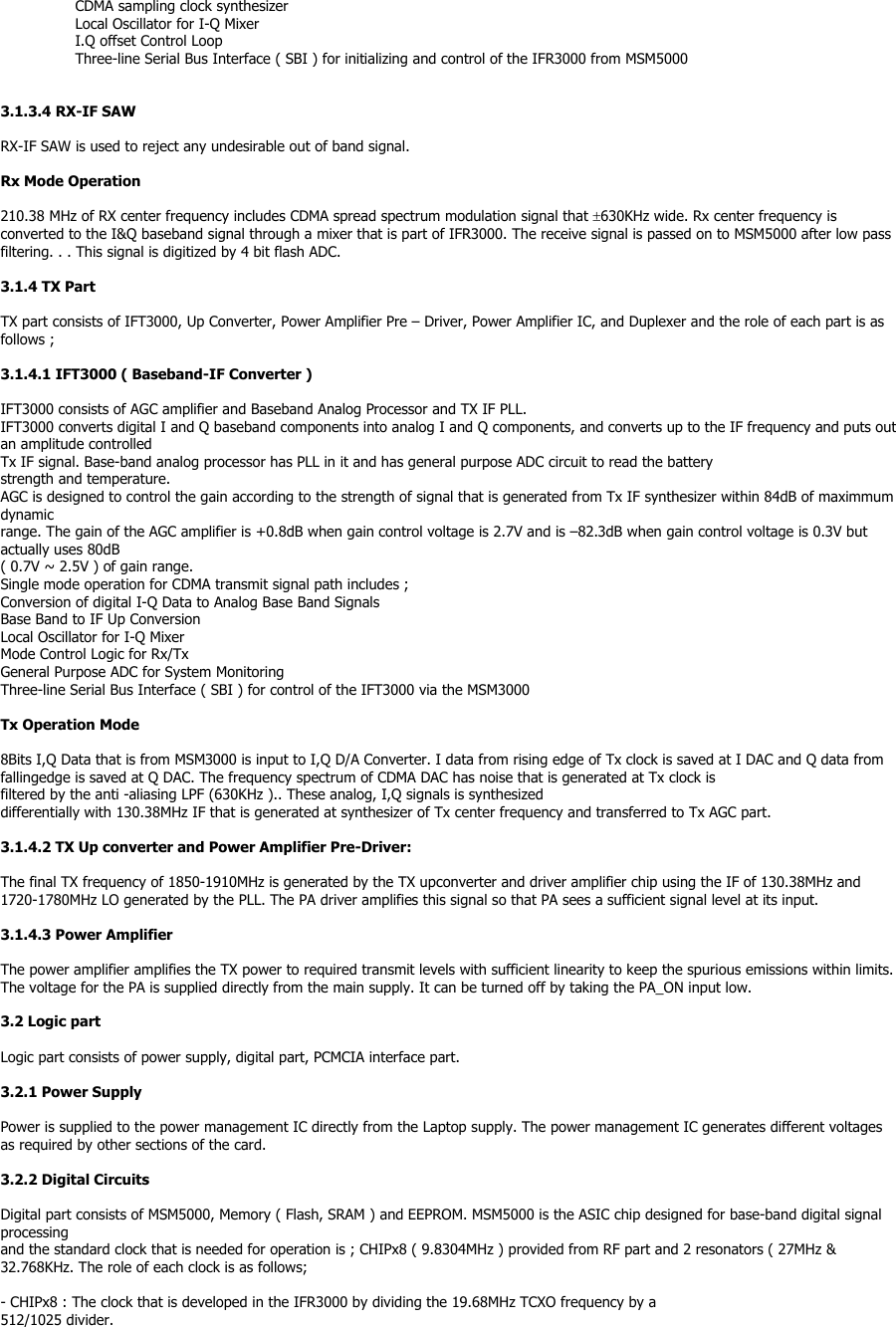CDMA sampling clock synthesizer Local Oscillator for I-Q Mixer I.Q offset Control Loop Three-line Serial Bus Interface ( SBI ) for initializing and control of the IFR3000 from MSM5000   3.1.3.4 RX-IF SAW  RX-IF SAW is used to reject any undesirable out of band signal.  Rx Mode Operation  210.38 MHz of RX center frequency includes CDMA spread spectrum modulation signal that ±630KHz wide. Rx center frequency is converted to the I&amp;Q baseband signal through a mixer that is part of IFR3000. The receive signal is passed on to MSM5000 after low pass filtering. . . This signal is digitized by 4 bit flash ADC.  3.1.4 TX Part  TX part consists of IFT3000, Up Converter, Power Amplifier Pre – Driver, Power Amplifier IC, and Duplexer and the role of each part is as follows ;  3.1.4.1 IFT3000 ( Baseband-IF Converter )  IFT3000 consists of AGC amplifier and Baseband Analog Processor and TX IF PLL. IFT3000 converts digital I and Q baseband components into analog I and Q components, and converts up to the IF frequency and puts out an amplitude controlled Tx IF signal. Base-band analog processor has PLL in it and has general purpose ADC circuit to read the battery strength and temperature. AGC is designed to control the gain according to the strength of signal that is generated from Tx IF synthesizer within 84dB of maximmum dynamic range. The gain of the AGC amplifier is +0.8dB when gain control voltage is 2.7V and is –82.3dB when gain control voltage is 0.3V but actually uses 80dB ( 0.7V ~ 2.5V ) of gain range. Single mode operation for CDMA transmit signal path includes ; Conversion of digital I-Q Data to Analog Base Band Signals Base Band to IF Up Conversion Local Oscillator for I-Q Mixer Mode Control Logic for Rx/Tx General Purpose ADC for System Monitoring Three-line Serial Bus Interface ( SBI ) for control of the IFT3000 via the MSM3000  Tx Operation Mode  8Bits I,Q Data that is from MSM3000 is input to I,Q D/A Converter. I data from rising edge of Tx clock is saved at I DAC and Q data from fallingedge is saved at Q DAC. The frequency spectrum of CDMA DAC has noise that is generated at Tx clock is filtered by the anti -aliasing LPF (630KHz ).. These analog, I,Q signals is synthesized differentially with 130.38MHz IF that is generated at synthesizer of Tx center frequency and transferred to Tx AGC part.  3.1.4.2 TX Up converter and Power Amplifier Pre-Driver:  The final TX frequency of 1850-1910MHz is generated by the TX upconverter and driver amplifier chip using the IF of 130.38MHz and 1720-1780MHz LO generated by the PLL. The PA driver amplifies this signal so that PA sees a sufficient signal level at its input.  3.1.4.3 Power Amplifier  The power amplifier amplifies the TX power to required transmit levels with sufficient linearity to keep the spurious emissions within limits. The voltage for the PA is supplied directly from the main supply. It can be turned off by taking the PA_ON input low.  3.2 Logic part  Logic part consists of power supply, digital part, PCMCIA interface part.  3.2.1 Power Supply  Power is supplied to the power management IC directly from the Laptop supply. The power management IC generates different voltages as required by other sections of the card.  3.2.2 Digital Circuits  Digital part consists of MSM5000, Memory ( Flash, SRAM ) and EEPROM. MSM5000 is the ASIC chip designed for base-band digital signal processing and the standard clock that is needed for operation is ; CHIPx8 ( 9.8304MHz ) provided from RF part and 2 resonators ( 27MHz &amp; 32.768KHz. The role of each clock is as follows;  - CHIPx8 : The clock that is developed in the IFR3000 by dividing the 19.68MHz TCXO frequency by a 512/1025 divider. 