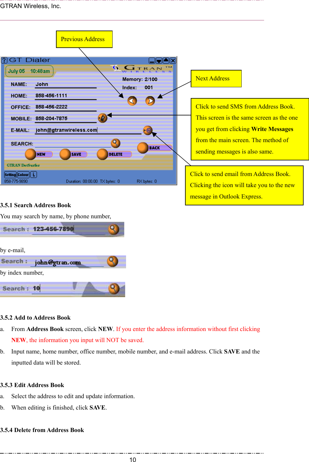  GTRAN Wireless, Inc.                                                               3.5.1 Search Address Book   Next Address Click to send email from Address Book. Clicking the icon will take you to the new message in Outlook Express. Click to send SMS from Address Book. This screen is the same screen as the one you get from clicking Write Messages from the main screen. The method of sending messages is also same. Previous Address You may search by name, by phone number,    by e-mail,  by index number,   3.5.2 Add to Address Book   a. From Address Book screen, click NEW. If you enter the address information without first clicking NEW, the information you input will NOT be saved. b.  Input name, home number, office number, mobile number, and e-mail address. Click SAVE and the inputted data will be stored.    3.5.3 Edit Address Book   a.  Select the address to edit and update information. b.  When editing is finished, click SAVE.  3.5.4 Delete from Address Book    10